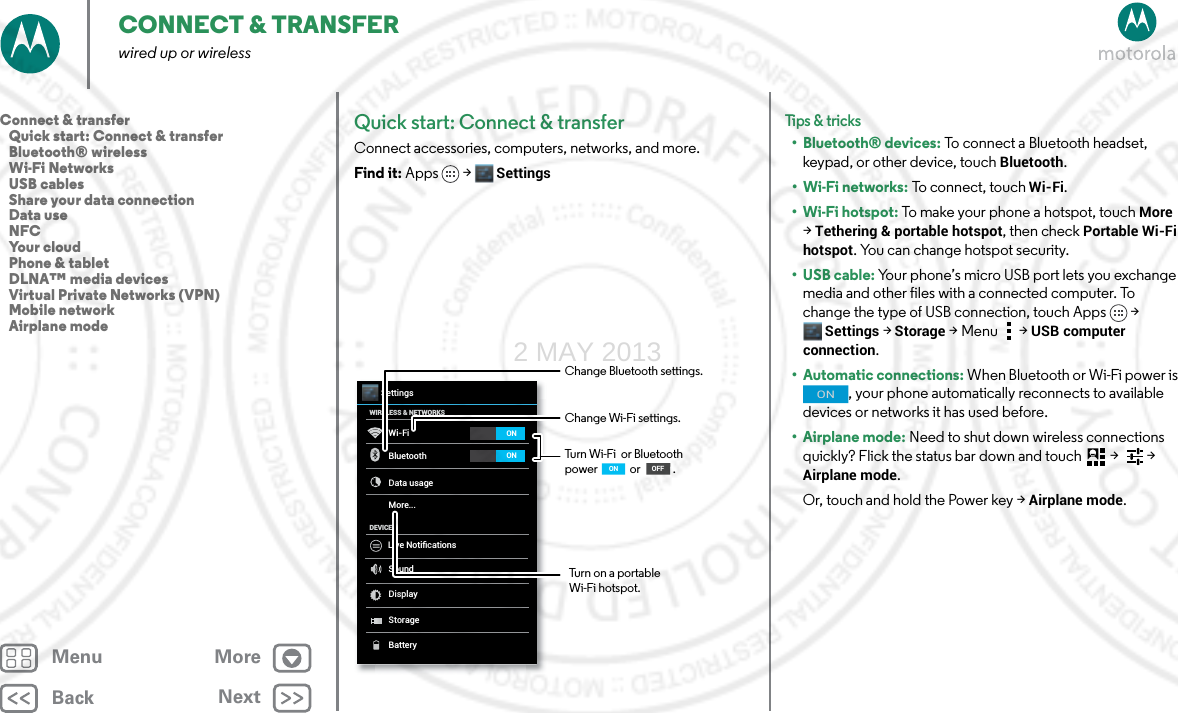 BackNextMenu MoreCONNECT &amp; TRANSFERwired up or wirelessQuick start: Connect &amp; transferConnect accessories, computers, networks, and more.Find it: Apps &gt; SettingsWi-FiWIRELESS &amp; NETWORKSDEVICEBluetoothData usageMore...SoundDisplayStorageSettingsONONBatteryLive NotiﬁcationsChange Wi-Fi settings.Turn Wi-Fi  or Bluetooth power             or             .Change Bluetooth settings.OFFONTurn on a portable Wi-Fi hotspot.Tips &amp; tri cks• Bluetooth® devices: To connect a Bluetooth headset, keypad, or other device, touch Bluetooth.•Wi-Fi networks: To connect, touch Wi-Fi.• Wi-Fi hotspot: To make your phone a hotspot, touch More &gt; Tethering &amp; portable hotspot, then check Portable Wi-Fi hotspot. You can change hotspot security.•USB cable: Your phone’s micro USB port lets you exchange media and other files with a connected computer. To change the type of USB connection, touch Apps &gt; Settings &gt;Storage &gt;Menu  &gt;USB computer connection.• Automatic connections: When Bluetooth or Wi-Fi power is , your phone automatically reconnects to available devices or networks it has used before.•Airplane mode: Need to shut down wireless connections quickly? Flick the status bar down and touch  &gt;   &gt; Airplane mode. Or, touch and hold the Power key &gt; Airplane mode.ONConnect &amp; transfer   Quick start: Connect &amp; transfer   Bluetooth® wireless   Wi-Fi Networks   USB cables   Share your data connection   Data use   NFC   Your cloud   Phone &amp; tablet   DLNA™ media devices   Virtual Private Networks (VPN)   Mobile network   Airplane mode2 MAY 2013