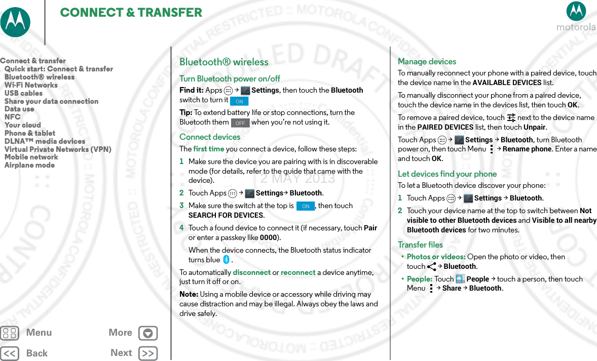 BackNextMenu MoreCONNECT &amp; TRANSFERBluetooth® wirelessTurn Bluetooth power on/offFind it: Apps &gt; Settings, then touch the Bluetooth switch to turn it Tip: To extend battery life or stop connections, turn the Bluetooth them   when you’re not using it. Connect devicesThe first time you connect a device, follow these steps:  1Make sure the device you are pairing with is in discoverable mode (for details, refer to the guide that came with the device).2Touch Apps &gt; Settings&gt;Bluetooth.3Make sure the switch at the top is  , then touch SEARCH FOR DEVICES.4Touch a found device to connect it (if necessary, touch Pair or enter a passkey like 0000).When the device connects, the Bluetooth status indicator turns blue .To automatically disconnect or reconnect a device anytime, just turn it off or on.Note: Using a mobile device or accessory while driving may cause distraction and may be illegal. Always obey the laws and drive safely.ONOFFONManage devicesTo manually reconnect your phone with a paired device, touch the device name in the AVAILABLE DEVICES list.To manually disconnect your phone from a paired device, touch the device name in the devices list, then touchOK.To remove a paired device, touch   next to the device name in the PAIRED DEVICES list, then touch Unpair.To u c h A p p s &gt;  Settings &gt;Bluetooth, turn Bluetooth power on, then touch Menu  &gt;Rename phone. Enter a name and touch OK.Let devices find your phoneTo let a Bluetooth device discover your phone:  1To u c h A p p s &gt;  Settings &gt;Bluetooth.2Touch your device name at the top to switch between Not visible to other Bluetooth devices and Visible to all nearby Bluetooth devices for two minutes.Tr an s f e r  fi les• Photos or videos: Open the photo or video, then touch &gt;Bluetooth. • People: To u c hPeople &gt;touch a person, then touch Menu &gt;Share &gt;Bluetooth.Connect &amp; transfer   Quick start: Connect &amp; transfer   Bluetooth® wireless   Wi-Fi Networks   USB cables   Share your data connection   Data use   NFC   Your cloud   Phone &amp; tablet   DLNA™ media devices   Virtual Private Networks (VPN)   Mobile network   Airplane mode2 MAY 2013