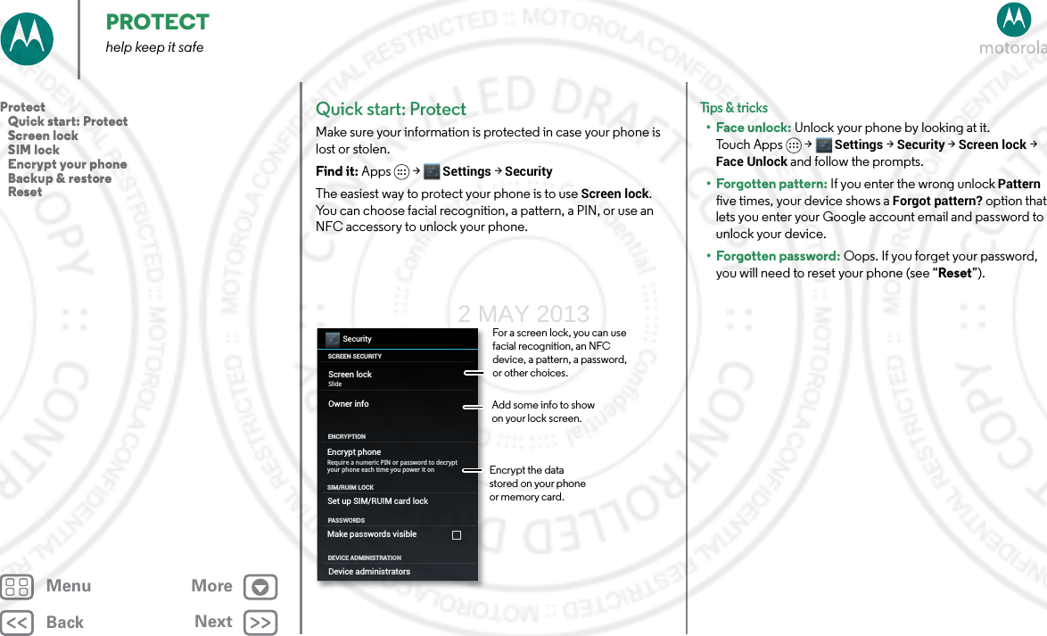 BackNextMenu MorePROTECThelp keep it safeQuick start: ProtectMake sure your information is protected in case your phone is lost or stolen.Find it: Apps &gt; Settings &gt; SecurityThe easiest way to protect your phone is to use Screen lock. You can choose facial recognition, a pattern, a PIN, or use an NFC accessory to unlock your phone.SecuritySCREEN SECURITYENCRYPTIONScreen lockOwner infoSlideEncrypt phoneRequire a numeric PIN or password to decrypt your phone each time you power it onPASSWORDSSet up SIM/RUIM card lockSIM/RUIM LOCKDEVICE ADMINISTRATIONMake passwords visibleDevice administratorsFor a screen lock, you can use facial recognition, an NFC device, a pattern, a password, or other choices.Add some info to show on your lock screen.Encrypt the data stored on your phone or memory card.Tips &amp; tri cks•Face unlock: Unlock your phone by looking at it. To u c h A p p s &gt;  Settings &gt; Security &gt; Screen lock &gt; Face Unlock and follow the prompts.• Forgotten pattern: If you enter the wrong unlock Pattern five times, your device shows a Forgot pattern? option that lets you enter your Google account email and password to unlock your device.• Forgotten password: Oops. If you forget your password, you will need to reset your phone (see “Reset”).Protect   Quick start: Protect   Screen lock   SIM lock   Encrypt your phone   Backup &amp; restore   Reset2 MAY 2013