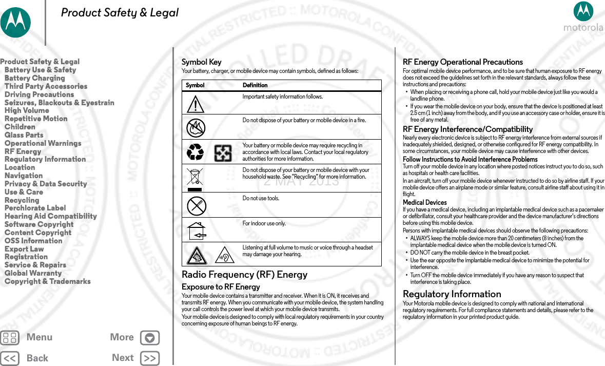 BackNextMenu MoreProduct Safety &amp; LegalSymbol KeyYour battery, charger, or mobile device may contain symbols, defined as follows:Radio Frequency (RF) EnergyRF EnergyExposure to RF EnergyYour mobile device contains a transmitter and receiver. When it is ON, it receives and transmits RF energy. When you communicate with your mobile device, the system handling your call controls the power level at which your mobile device transmits.Your mobile device is designed to comply with local regulatory requirements in your country concerning exposure of human beings to RF energy.Symbol DefinitionImportant safety information follows.Do not dispose of your battery or mobile device in a fire.Your battery or mobile device may require recycling in accordance with local laws. Contact your local regulatory authorities for more information.Do not dispose of your battery or mobile device with your household waste. See “Recycling” for more information.Do not use tools.For indoor use only.Listening at full volume to music or voice through a headset may damage your hearing.032374o032376o032375oRF Energy Operational PrecautionsFor optimal mobile device performance, and to be sure that human exposure to RF energy does not exceed the guidelines set forth in the relevant standards, always follow these instructions and precautions:•When placing or receiving a phone call, hold your mobile device just like you would a landline phone.•If you wear the mobile device on your body, ensure that the device is positioned at least 2.5 cm (1 inch) away from the body, and if you use an accessory case or holder, ensure it is free of any metal.RF Energy Interference/CompatibilityNearly every electronic device is subject to RF energy interference from external sources if inadequately shielded, designed, or otherwise configured for RF energy compatibility. In some circumstances, your mobile device may cause interference with other devices.Follow Instructions to Avoid Interference ProblemsTurn off your mobile device in any location where posted notices instruct you to do so, such as hospitals or health care facilities.In an aircraft, turn off your mobile device whenever instructed to do so by airline staff. If your mobile device offers an airplane mode or similar feature, consult airline staff about using it in flight.Medical DevicesIf you have a medical device, including an implantable medical device such as a pacemaker or defibrillator, consult your healthcare provider and the device manufacturer’s directions before using this mobile device.Persons with implantable medical devices should observe the following precautions:•ALWAYS keep the mobile device more than 20 centimeters (8 inches) from the implantable medical device when the mobile device is turned ON.•DO NOT carry the mobile device in the breast pocket.•Use the ear opposite the implantable medical device to minimize the potential for interference.•Turn OFF the mobile device immediately if you have any reason to suspect that interference is taking place.Regulatory InformationRegulatory In formationYour Motorola mobile device is designed to comply with national and international regulatory requirements. For full compliance statements and details, please refer to the regulatory information in your printed product guide.Product Safety &amp; Legal   Battery Use &amp; Safety   Battery Charging   Third Party Accessories   Driving Precautions   Seizures, Blackouts &amp; Eyestrain   High Volume   Repetitive Motion   Children   Glass Parts   Operational Warnings   RF Energy   Regulatory Information   Location   Navigation   Privacy &amp; Data Security   Use &amp; Care   Recycling   Perchlorate Label   Hearing Aid Compatibility   Software Copyright   Content Copyright   OSS Information   Export Law   Registration   Service &amp; Repairs   Global Warranty   Copyright &amp; Trademarks2 MAY 2013