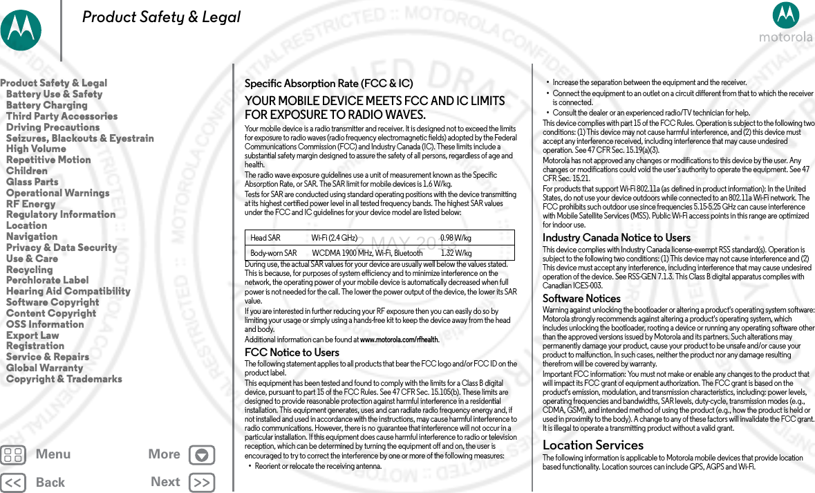 BackNextMenu MoreProduct Safety &amp; LegalSpecific Absorption Rate (FCC &amp; IC)SAR (F CC &amp; IC)YOUR MOBILE DEVICE MEETS FCC AND IC LIMITS FOR EXPOSURE TO RADIO WAVES.Your mobile device is a radio transmitter and receiver. It is designed not to exceed the limits for exposure to radio waves (radio frequency electromagnetic fields) adopted by the Federal Communications Commission (FCC) and Industry Canada (IC). These limits include a substantial safety margin designed to assure the safety of all persons, regardless of age and health.The radio wave exposure guidelines use a unit of measurement known as the Specific Absorption Rate, or SAR. The SAR limit for mobile devices is 1.6 W/kg.Tests for SAR are conducted using standard operating positions with the device transmitting at its highest certified power level in all tested frequency bands. The highest SAR values under the FCC and IC guidelines for your device model are listed below:During use, the actual SAR values for your device are usually well below the values stated. This is because, for purposes of system efficiency and to minimize interference on the network, the operating power of your mobile device is automatically decreased when full power is not needed for the call. The lower the power output of the device, the lower its SAR value.If you are interested in further reducing your RF exposure then you can easily do so by limiting your usage or simply using a hands-free kit to keep the device away from the head and body.Additional information can be found at www.motorola.com/rfhealth.FCC Notice to UsersFCC NoticeThe following statement applies to all products that bear the FCC logo and/or FCC ID on the product label.This equipment has been tested and found to comply with the limits for a Class B digital device, pursuant to part 15 of the FCC Rules. See 47 CFR Sec. 15.105(b). These limits are designed to provide reasonable protection against harmful interference in a residential installation. This equipment generates, uses and can radiate radio frequency energy and, if not installed and used in accordance with the instructions, may cause harmful interference to radio communications. However, there is no guarantee that interference will not occur in a particular installation. If this equipment does cause harmful interference to radio or television reception, which can be determined by turning the equipment off and on, the user is encouraged to try to correct the interference by one or more of the following measures:•Reorient or relocate the receiving antenna.Head SAR                      Wi-Fi (2.4 GHz)                                                           0.98 W/kgBody-worn SAR           WCDMA 1900 MHz, Wi-Fi, Bluetooth             1.32 W/kg•Increase the separation between the equipment and the receiver.•Connect the equipment to an outlet on a circuit different from that to which the receiver is connected.•Consult the dealer or an experienced radio/TV technician for help.This device complies with part 15 of the FCC Rules. Operation is subject to the following two conditions: (1) This device may not cause harmful interference, and (2) this device must accept any interference received, including interference that may cause undesired operation. See 47 CFR Sec. 15.19(a)(3).Motorola has not approved any changes or modifications to this device by the user. Any changes or modifications could void the user’s authority to operate the equipment. See 47 CFR Sec. 15.21.For products that support Wi-Fi 802.11a (as defined in product information): In the United States, do not use your device outdoors while connected to an 802.11a Wi-Fi network. The FCC prohibits such outdoor use since frequencies 5.15-5.25 GHz can cause interference with Mobile Satellite Services (MSS). Public Wi-Fi access points in this range are optimized for indoor use.Industry Canada Notice to UsersIndus try Cana da Noti ceThis device complies with Industry Canada license-exempt RSS standard(s). Operation is subject to the following two conditions: (1) This device may not cause interference and (2) This device must accept any interference, including interference that may cause undesired operation of the device. See RSS-GEN 7.1.3. This Class B digital apparatus complies with Canadian ICES-003.Software NoticesSoftwa re Notic esWarning against unlocking the bootloader or altering a product&apos;s operating system software: Motorola strongly recommends against altering a product&apos;s operating system, which includes unlocking the bootloader, rooting a device or running any operating software other than the approved versions issued by Motorola and its partners. Such alterations may permanently damage your product, cause your product to be unsafe and/or cause your product to malfunction. In such cases, neither the product nor any damage resulting therefrom will be covered by warranty.Important FCC information: You must not make or enable any changes to the product that will impact its FCC grant of equipment authorization. The FCC grant is based on the product&apos;s emission, modulation, and transmission characteristics, including: power levels, operating frequencies and bandwidths, SAR levels, duty-cycle, transmission modes (e.g., CDMA, GSM), and intended method of using the product (e.g., how the product is held or used in proximity to the body). A change to any of these factors will invalidate the FCC grant. It is illegal to operate a transmitting product without a valid grant.Location ServicesLocationThe following information is applicable to Motorola mobile devices that provide location based functionality. Location sources can include GPS, AGPS and Wi-Fi.Product Safety &amp; Legal   Battery Use &amp; Safety   Battery Charging   Third Party Accessories   Driving Precautions   Seizures, Blackouts &amp; Eyestrain   High Volume   Repetitive Motion   Children   Glass Parts   Operational Warnings   RF Energy   Regulatory Information   Location   Navigation   Privacy &amp; Data Security   Use &amp; Care   Recycling   Perchlorate Label   Hearing Aid Compatibility   Software Copyright   Content Copyright   OSS Information   Export Law   Registration   Service &amp; Repairs   Global Warranty   Copyright &amp; Trademarks2 MAY 2013