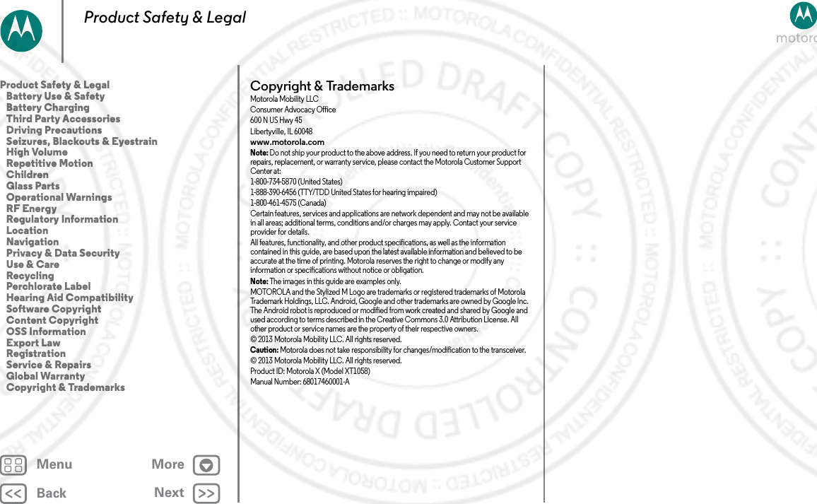 BackNextMenu MoreProduct Safety &amp; LegalCopyright &amp; TrademarksCopyright &amp; TrademarksMotorola Mobility LLCConsumer Advocacy Office600 N US Hwy 45Libertyville, IL 60048www.motorola.comNote: Do not ship your product to the above address. If you need to return your product for repairs, replacement, or warranty service, please contact the Motorola Customer Support Center at:1-800-734-5870 (United States)1-888-390-6456 (TTY/TDD United States for hearing impaired)1-800-461-4575 (Canada)Certain features, services and applications are network dependent and may not be available in all areas; additional terms, conditions and/or charges may apply. Contact your service provider for details.All features, functionality, and other product specifications, as well as the information contained in this guide, are based upon the latest available information and believed to be accurate at the time of printing. Motorola reserves the right to change or modify any information or specifications without notice or obligation.Note: The images in this guide are examples only.MOTOROLA and the Stylized M Logo are trademarks or registered trademarks of Motorola Trademark Holdings, LLC. Android, Google and other trademarks are owned by Google Inc. The Android robot is reproduced or modified from work created and shared by Google and used according to terms described in the Creative Commons 3.0 Attribution License. All other product or service names are the property of their respective owners.© 2013 Motorola Mobility LLC. All rights reserved.Caution: Motorola does not take responsibility for changes/modification to the transceiver.© 2013 Motorola Mobility LLC. All rights reserved.Product ID: Motorola X (Model XT1058)Manual Number: 68017460001-AProduct Safety &amp; Legal   Battery Use &amp; Safety   Battery Charging   Third Party Accessories   Driving Precautions   Seizures, Blackouts &amp; Eyestrain   High Volume   Repetitive Motion   Children   Glass Parts   Operational Warnings   RF Energy   Regulatory Information   Location   Navigation   Privacy &amp; Data Security   Use &amp; Care   Recycling   Perchlorate Label   Hearing Aid Compatibility   Software Copyright   Content Copyright   OSS Information   Export Law   Registration   Service &amp; Repairs   Global Warranty   Copyright &amp; Trademarks2 MAY 2013