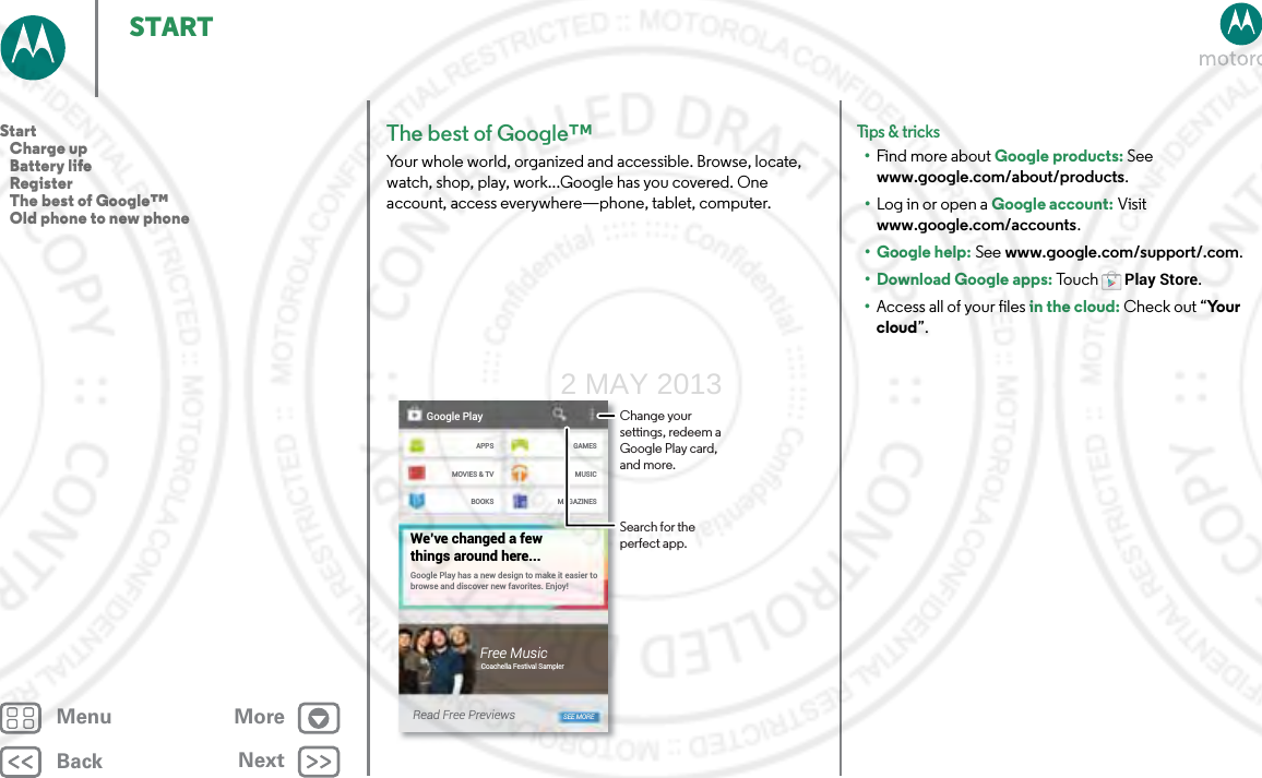 BackNextMenu MoreSTARTThe best of Google™Your whole world, organized and accessible. Browse, locate, watch, shop, play, work...Google has you covered. One account, access everywhere—phone, tablet, computer.Google PlayAPPSMOVIES &amp; TVBOOKSGAMESMUSICMAGAZINESGoogle Play has a new design to make it easier to browse and discover new favorites. Enjoy!We’ve changed a fewthings around here...Free MusicCoachella Festival SamplerRead Free Previews SEE MOREChange your settings, redeem a Google Play card, and more.Search for the perfect app.Tips &amp; tri cks•Find more about Google products: See www.google.com/about/products.•Log in or open a Google account: Visit www.google.com/accounts. • Google help: See www.google.com/support/.com. • Download Google apps: To u c hPlay Store.•Access all of your files in the cloud: Check out “Yo u r  cloud”.Start   Charge up   Battery life   Register   The best of Google™   Old phone to new phone2 MAY 2013