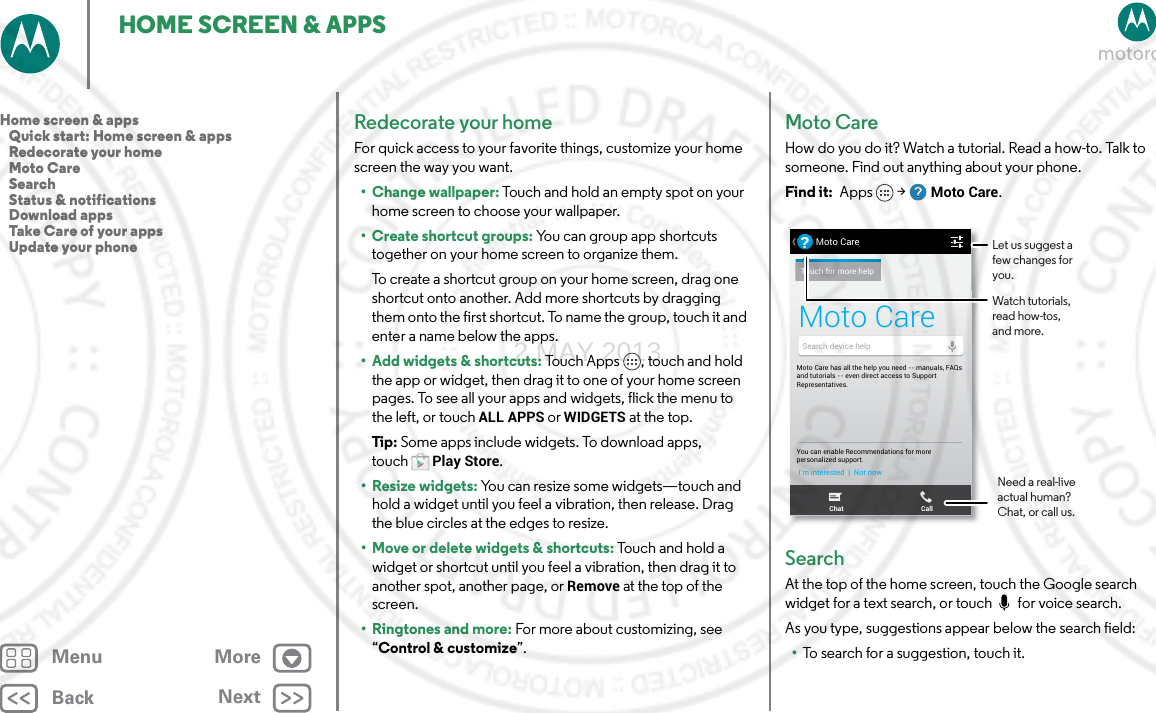 BackNextMenu MoreHOME SCREEN &amp; APPSRedecorate your homeFor quick access to your favorite things, customize your home screen the way you want.• Change wallpaper: Touch and hold an empty spot on your home screen to choose your wallpaper.• Create shortcut groups: You can group app shortcuts together on your home screen to organize them.To create a shortcut group on your home screen, drag one shortcut onto another. Add more shortcuts by dragging them onto the first shortcut. To name the group, touch it and enter a name below the apps.• Add widgets &amp; shortcuts: Touch Apps , touch and hold the app or widget, then drag it to one of your home screen pages. To see all your apps and widgets, flick the menu to the left, or touch ALL APPS or WIDGETS at the top. Tip: Some apps include widgets. To download apps, touchPlay Store.• Resize widgets: You can resize some widgets—touch and hold a widget until you feel a vibration, then release. Drag the blue circles at the edges to resize.• Move or delete widgets &amp; shortcuts: Touch and hold a widget or shortcut until you feel a vibration, then drag it to another spot, another page, or Remove at the top of the screen.•Ringtones and more: For more about customizing, see “Control &amp; customize”.Moto CareHow do you do it? Watch a tutorial. Read a how-to. Talk to someone. Find out anything about your phone.Find it:  Apps  &gt; Moto Care.SearchAt the top of the home screen, touch the Google search widget for a text search, or touch  for voice search.As you type, suggestions appear below the search field:•To search for a suggestion, touch it.HU, APRIL 4HUUUUUUUU,, APRIL 4Moto Care has all the help you need -- manuals, FAQs and tutorials -- even direct access to Support Representatives.You can enable Recommendations for morepersonalized support.I’m interested  |  Not nowMoto Care?Touch for more helpSearch device helpChat CallMoto CareLet us suggest a few changes for you.Watch tutorials, read how-tos, and more.Need a real-live actual human? Chat, or call us.Home screen &amp; apps   Quick start: Home screen &amp; apps   Redecorate your home   Moto Care   Search   Status &amp; notifications   Download apps   Take Care of your apps   Update your phone2 MAY 2013