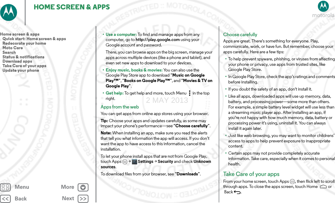 BackNextMenu MoreHOME SCREEN &amp; APPS•Use a computer: To find and manage apps from any computer, go to http://play.google.com using your Google account and password.There, you can browse apps on the big screen, manage your apps across multiple devices (like a phone and tablet), and even set new apps to download to your devices.• Enjoy music, books &amp; movies: You can also use the Google Play Store app to download “Music on Google Play™”, “Books on Google Play™”, and “Movies &amp; TV on Google Play”.•Get help: To get help and more, touch Menu in the top right.Apps from the webYou can get apps from online app stores using your browser.Tip: Choose your apps and updates carefully, as some may impact your phone’s performance—see “Choose carefully”.Note: When installing an app, make sure you read the alerts that tell you what information the app will access. If you don’t want the app to have access to this information, cancel the installation.To let your phone install apps that are not from Google Play, touch Apps &gt; Settings &gt; Security and check Unknown sources.To download files from your browser, see “Downloads”.Choose carefullyApps are great. There&apos;s something for everyone. Play, communicate, work, or have fun. But remember, choose your apps carefully. Here are a few tips:•To help prevent spyware, phishing, or viruses from affecting your phone or privacy, use apps from trusted sites, like Google Play Store.•In Google Play Store, check the app’s ratings and comments before installing.•If you doubt the safety of an app, don&apos;t install it.•Like all apps, downloaded apps will use up memory, data, battery, and processing power—some more than others. For example, a simple battery level widget will use less than a streaming music player app. After installing an app, if you&apos;re not happy with how much memory, data, battery or processing power it&apos;s using, uninstall it. You can always install it again later.•Just like web browsing, you may want to monitor childrens’ access to apps to help prevent exposure to inappropriate content.•Certain apps may not provide completely accurate information. Take care, especially when it comes to personal health.Take Care of  you r a p psFrom your home screen, touch Apps , then flick left to scroll through apps. To close the apps screen, touch Home  or Back .Home screen &amp; apps   Quick start: Home screen &amp; apps   Redecorate your home   Moto Care   Search   Status &amp; notifications   Download apps   Take Care of your apps   Update your phone2 MAY 2013