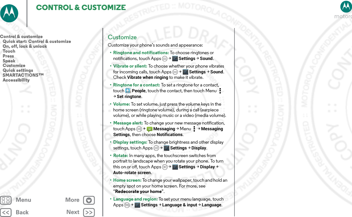 BackNextMenu MoreCONTROL &amp; CUSTOMIZECustomizeCustomize your phone’s sounds and appearance:• Ringtone and notifications: To choose ringtones or notifications, touch Apps &gt; Settings &gt; Sound.•Vibrate or silent: To choose whether your phone vibrates for incoming calls, touch Apps &gt; Settings &gt; Sound. Check Vibrate when ringing to make it vibrate.•Ringtone for a contact: To set a ringtone for a contact, touch People, touch the contact, then touch Menu  &gt;Set ringtone.•Volume: To set volume, just press the volume keys in the home screen (ringtone volume), during a call (earpiece volume), or while playing music or a video (media volume).• Message alert: To change your new message notification, touch Apps &gt; Messaging &gt; Menu  &gt; Messaging Settings, then choose Notifications.• Display settings: To change brightness and other display settings, touch Apps &gt; Settings &gt; Display.•Rotate: In many apps, the touchscreen switches from portrait to landscape when you rotate your phone. To turn this on or off, touch Apps &gt; Settings &gt; Display &gt; Auto-rotate screen.• Home screen: To change your wallpaper, touch and hold an empty spot on your home screen. For more, see “Redecorate your home”.• Language and region: To set your menu language, touch Apps &gt; Settings &gt; Language &amp; input &gt; Language.Control &amp; customize   Quick start: Control &amp; customize   On, off, lock &amp; unlock   Touch   Press   Speak   Customize   Quick settings   SMARTACTIONS™   Accessibility2 MAY 2013