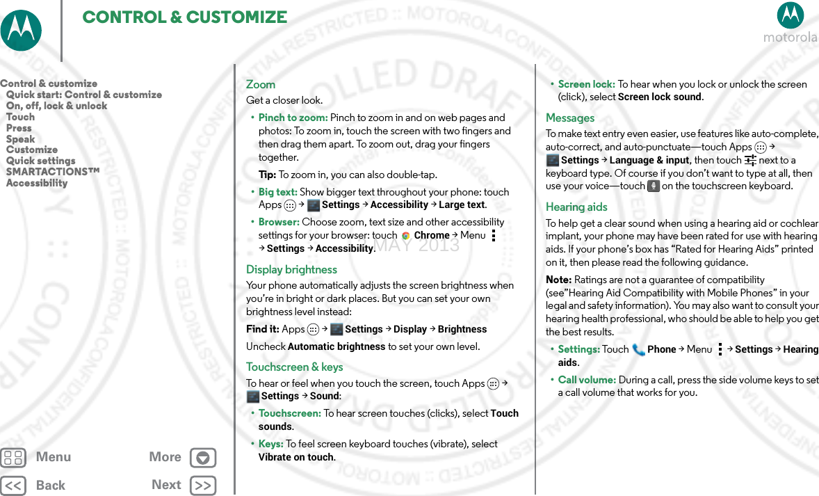 BackNextMenu MoreCONTROL &amp; CUSTOMIZEZoomGet a closer look.• Pinch to zoom: Pinch to zoom in and on web pages and photos: To zoom in, touch the screen with two fingers and then drag them apart. To zoom out, drag your fingers together.Tip: To zoom in, you can also double-tap.•Big text: Show bigger text throughout your phone: touch Apps &gt; Settings &gt;Accessibility &gt;Large text.•Browser: Choose zoom, text size and other accessibility settings for your browser: touch Chrome &gt;Menu  &gt;Settings &gt;Accessibility.Display brightnessYour phone automatically adjusts the screen brightness when you’re in bright or dark places. But you can set your own brightness level instead:Find it: Apps &gt; Settings &gt; Display &gt;BrightnessUncheck Automatic brightness to set your own level.Touchscreen &amp; keysTo hear or feel when you touch the screen, touch Apps &gt; Settings &gt; Sound:• Touchscreen: To hear screen touches (clicks), select Touch sounds.•Keys: To feel screen keyboard touches (vibrate), select Vibrate on touch.• Screen lock: To hear when you lock or unlock the screen (click), select Screen lock sound.MessagesTo make text entry even easier, use features like auto-complete, auto-correct, and auto-punctuate—touch Apps &gt; Settings &gt; Language &amp; input, then touch   next to a keyboard type. Of course if you don’t want to type at all, then use your voice—touch  on the touchscreen keyboard.Hearing aidsTo help get a clear sound when using a hearing aid or cochlear implant, your phone may have been rated for use with hearing aids. If your phone’s box has “Rated for Hearing Aids” printed on it, then please read the following guidance.Note: Ratings are not a guarantee of compatibility (see”Hearing Aid Compatibility with Mobile Phones” in your legal and safety information). You may also want to consult your hearing health professional, who should be able to help you get the best results.• Settings: Tou chPhone &gt;Menu &gt; Settings &gt;Hearing aids.• Call volume: During a call, press the side volume keys to set a call volume that works for you.Control &amp; customize   Quick start: Control &amp; customize   On, off, lock &amp; unlock   Touch   Press   Speak   Customize   Quick settings   SMARTACTIONS™   Accessibility2 MAY 2013