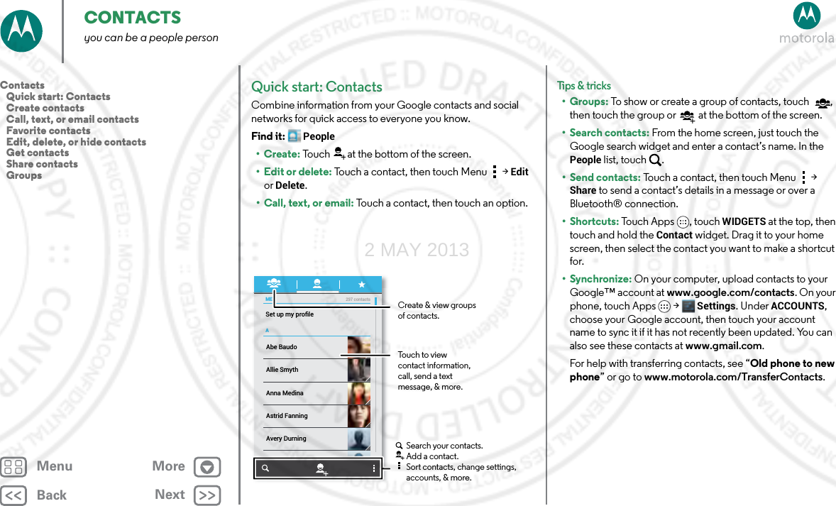 BackNextMenu MoreCONTACTSyou can be a people personQuick start: ContactsCombine information from your Google contacts and social networks for quick access to everyone you know.Find it: People•Create: Touch at the bottom of the screen.•Edit or delete: Touch a contact, then touch Menu  &gt; Edit or Delete.• Call, text, or email: Touch a contact, then touch an option.MEASet up my proﬁle297 contactsAbe BaudoAstrid FanningAnna MedinaAvery DurningAllie SmythBarry SmythCreate &amp; view groupsof contacts.Touch to view contact information, call, send a text message, &amp; more.Search your contacts.Add a contact.Sort contacts, change settings, accounts, &amp; more.Tips &amp; tri cks•Groups: To show or create a group of contacts, touch , then touch the group or  at the bottom of the screen.• Search contacts: From the home screen, just touch the Google search widget and enter a contact’s name. In the People list, touch  .•Send contacts: Touch a contact, then touch Menu  &gt; Share to send a contact’s details in a message or over a Bluetooth® connection.•Shortcuts: Touch Apps , touch WIDGETS at the top, then touch and hold the Contact widget. Drag it to your home screen, then select the contact you want to make a shortcut for.•Synchronize: On your computer, upload contacts to your Google™ account at www.google.com/contacts. On your phone, touch Apps &gt; Settings. Under ACCOUNTS, choose your Google account, then touch your account name to sync it if it has not recently been updated. You can also see these contacts at www.gmail.com. For help with transferring contacts, see “Old phone to new phone” or go to www.motorola.com/TransferContacts.Contacts   Quick start: Contacts   Create contacts   Call, text, or email contacts   Favorite contacts   Edit, delete, or hide contacts   Get contacts   Share contacts   Groups2 MAY 2013