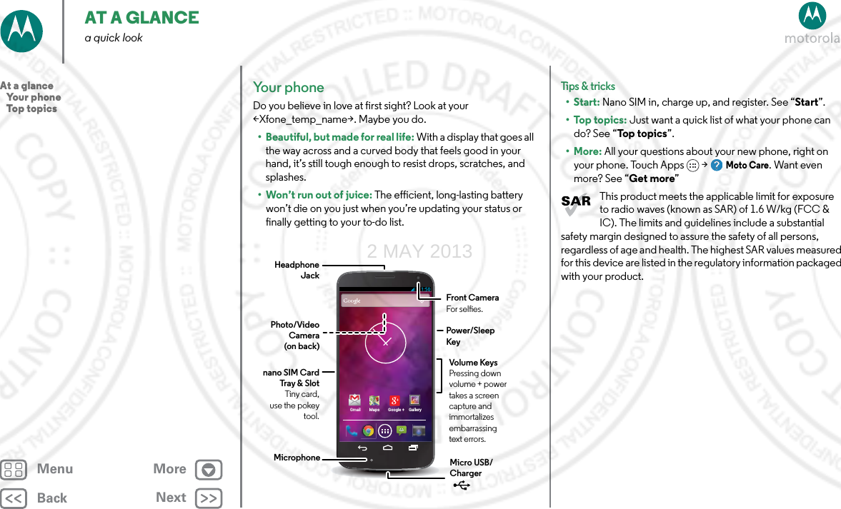 BackNextMenu MoreAT A GLANCEa quick lookYour phone Do you believe in love at first sight? Look at your &lt;Xfone_temp_name&gt;. Maybe you do.• Beautiful, but made for real life: With a display that goes all the way across and a curved body that feels good in your hand, it’s still tough enough to resist drops, scratches, and splashes. • Won’t run out of juice: The efficient, long-lasting battery won’t die on you just when you’re updating your status or finally getting to your to-do list. Gmail Maps Google + GalleryHeadphone JackVolume KeysPressing down volume + power takes a screen capture and immortalizes embarrassing text errors.Power/Sleep KeyFront CameraFor seles.Photo/Video Camera (on back)nano SIM Card Tray &amp; SlotTiny card, use the pokey tool.Micro USB/Charger MicrophoneTips &amp; tri cks•Start: Nano SIM in, charge up, and register. See “Start”.•Top topics: Just want a quick list of what your phone can do? See “To p  top i cs”.•More: All your questions about your new phone, right on your phone. Touch Apps &gt; Moto Care. Want even more? See “Get more”This product meets the applicable limit for exposure to radio waves (known as SAR) of 1.6 W/kg (FCC &amp; IC). The limits and guidelines include a substantial safety margin designed to assure the safety of all persons, regardless of age and health. The highest SAR values measured for this device are listed in the regulatory information packaged with your product.At a glance   Your phone   Top topics2 MAY 2013
