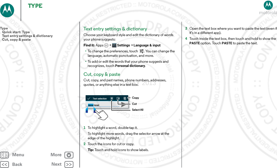 BackNextMenu MoreTYPETex t entry se t tings &amp; dictionaryChoose your keyboard style and edit the dictionary of words your phone suggests:Find it: Apps &gt; Settings &gt; Language &amp; input•To change the preferences, touch  . You can change the language, automatic punctuation, and more.•To add or edit the words that your phone suggests and recognizes, touch Personal dictionary.Cut, copy &amp; pasteCut, copy, and past names, phone numbers, addresses, quotes, or anything else in a text box.  1To highlight a word, double-tap it.To highlight more words, drag the selector arrow at the edge of the highlight.2Touch the icons for cut or copy.Tip: Touch and hold icons to show labels.Anne HotelText selectionCopyCutSelect All3Open the text box where you want to paste the text (even if it’s in a different app).4Touch inside the text box, then touch and hold to show the PASTE option. Touch PASTE to paste the text.Type   Quick start: Type   Text entry settings &amp; dictionary   Cut, copy &amp; paste2 MAY 2013