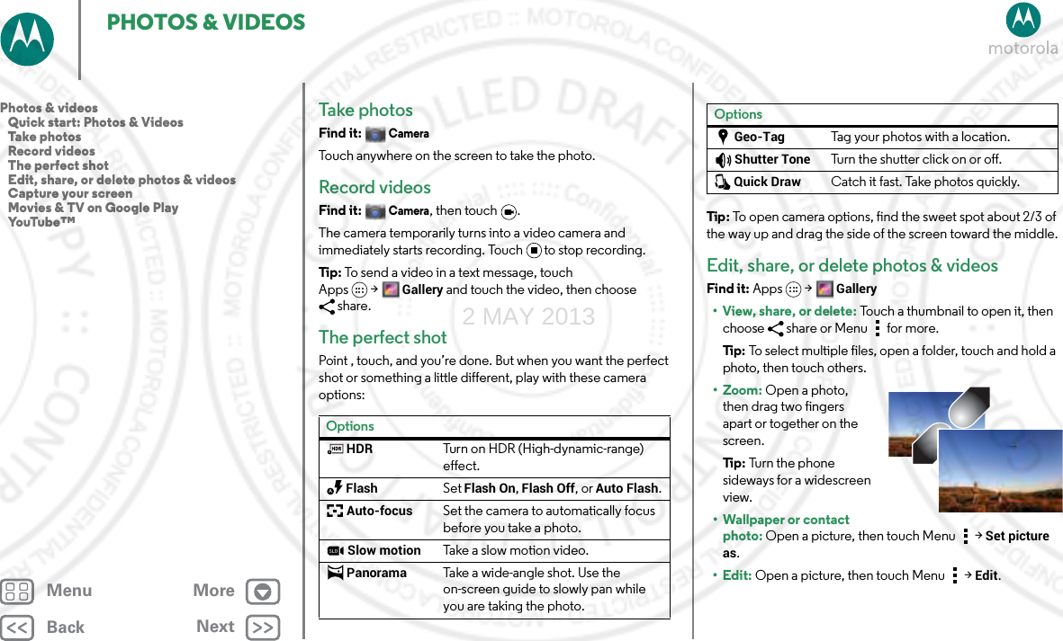 BackNextMenu MorePHOTOS &amp; VIDEOSTake photosFind it: CameraTouch anywhere on the screen to take the photo.Record videosFind it: Camera, then touch  .The camera temporarily turns into a video camera and immediately starts recording. Touch to stop recording.Tip: To send a video in a text message, touch Apps &gt;Gallery and touch the video, then choose share.The perfect shotPoint , touch, and you’re done. But when you want the perfect shot or something a little different, play with these camera options:OptionsHDRTurn on HDR (High-dynamic-range) effect.FlashSet Flash On, Flash Off, or Auto Flash.Auto-focusSet the camera to automatically focus before you take a photo. Slow motionTake a slow motion video.PanoramaTake a wide-angle shot. Use the on-screen guide to slowly pan while you are taking the photo.Tip : To open camera options, find the sweet spot about 2/3 of the way up and drag the side of the screen toward the middle.Edit, share, or delete photos &amp; videosFind it: Apps &gt; Gallery•View, share, or delete: Touch a thumbnail to open it, then choose  share or Menu  for more.Ti p:   To select multiple files, open a folder, touch and hold a photo, then touch others.• Zoom: Open a photo, then drag two fingers apart or together on the screen.Ti p:   Tur n  t h e  p h o ne  sideways for a widescreen view.• Wallpaper or contact photo: Open a picture, then touch Menu &gt; Set picture as.•Edit: Open a picture, then touch Menu &gt; Edit.Geo-TagTag your photos with a location.Shutter ToneTurn the shutter click on or off.Quick DrawCatch it fast. Take photos quickly.OptionsPhotos &amp; videos   Quick start: Photos &amp; Videos   Take photos   Record videos   The perfect shot   Edit, share, or delete photos &amp; videos   Capture your screen   Movies &amp; TV on Google Play   YouTube™2 MAY 2013