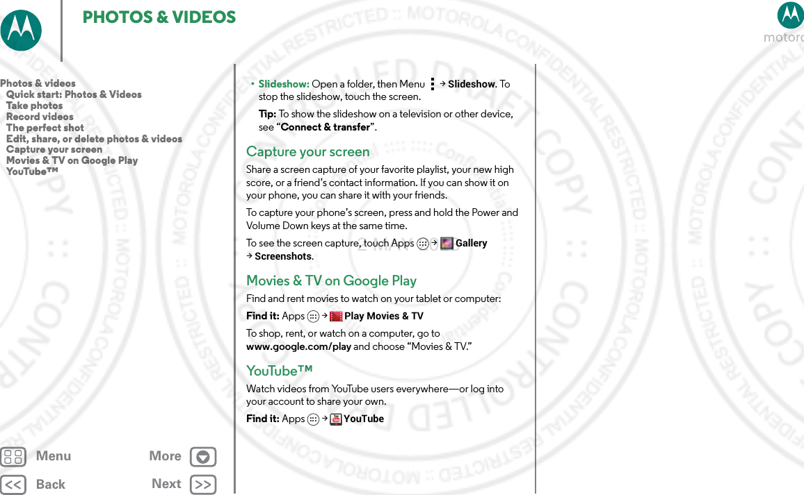 BackNextMenu MorePHOTOS &amp; VIDEOS•Slideshow: Open a folder, then Menu &gt; Slideshow. To stop the slideshow, touch the screen.Tip: To show the slideshow on a television or other device, see “Connect &amp; transfer”. Capture your screenShare a screen capture of your favorite playlist, your new high score, or a friend’s contact information. If you can show it on your phone, you can share it with your friends.To capture your phone’s screen, press and hold the Power and Volume Down keys at the same time.To see the screen capture, touch Apps &gt;Gallery &gt;Screenshots.Movies &amp; TV on Google PlayFind and rent movies to watch on your tablet or computer:Find it: Apps &gt;Play Movies &amp; TVTo shop, rent, or watch on a computer, go to www.google.com/play and choose “Movies &amp; TV.”Yo uTu b e ™Watch videos from YouTube users everywhere—or log into your account to share your own.Find it: Apps &gt; YouTubePhotos &amp; videos   Quick start: Photos &amp; Videos   Take photos   Record videos   The perfect shot   Edit, share, or delete photos &amp; videos   Capture your screen   Movies &amp; TV on Google Play   YouTube™2 MAY 2013