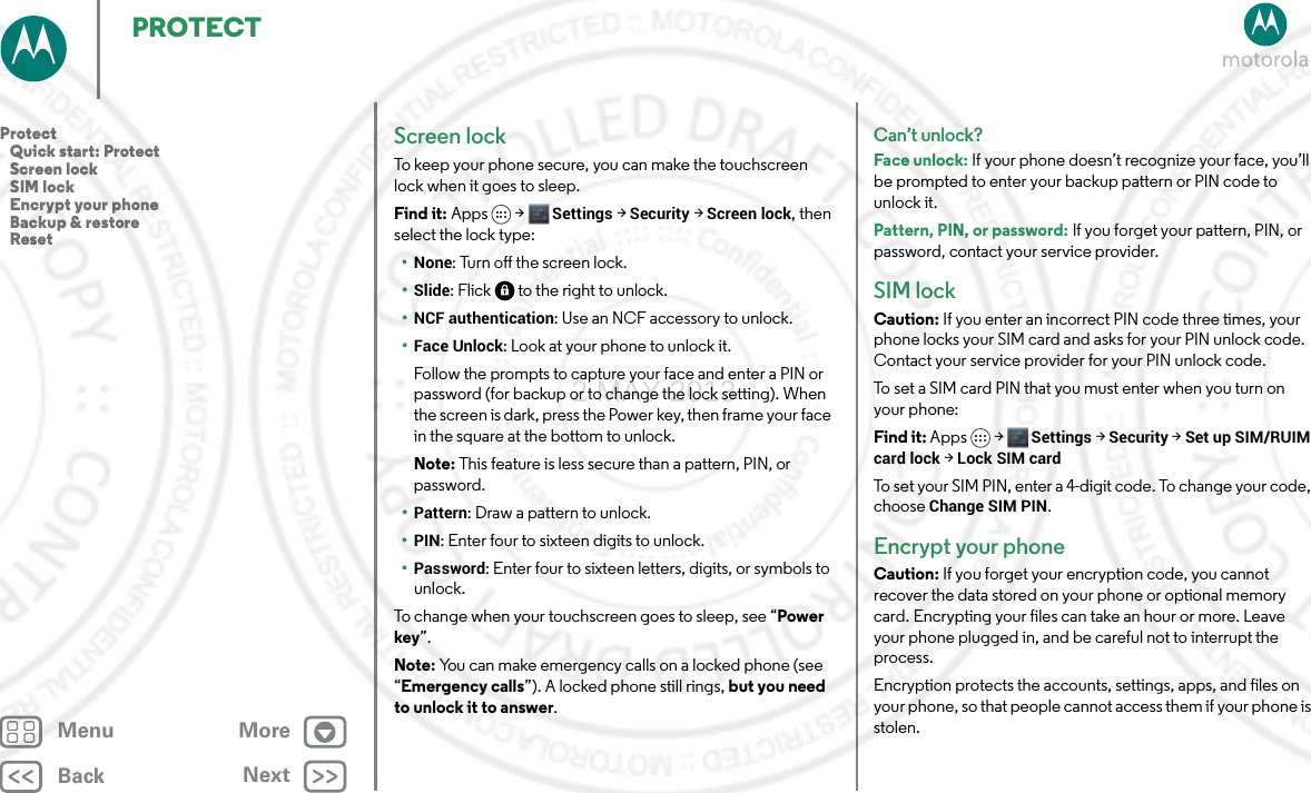 BackNextMenu MorePROTECTScreen lockTo keep your phone secure, you can make the touchscreen lock when it goes to sleep.Find it: Apps &gt; Settings &gt;Security &gt;Screen lock, then select the lock type:•None: Turn off the screen lock.•Slide: Flick  to the right to unlock.•NCF authentication: Use an NCF accessory to unlock.•Face Unlock: Look at your phone to unlock it.Follow the prompts to capture your face and enter a PIN or password (for backup or to change the lock setting). When the screen is dark, press the Power key, then frame your face in the square at the bottom to unlock.Note: This feature is less secure than a pattern, PIN, or password.•Pattern: Draw a pattern to unlock.•PIN: Enter four to sixteen digits to unlock.•Password: Enter four to sixteen letters, digits, or symbols to unlock.To change when your touchscreen goes to sleep, see “Power key”.Note: You can make emergency calls on a locked phone (see “Emergency calls”). A locked phone still rings, but you need to unlock it to answer.Can’t unlock?Face unlock: If your phone doesn’t recognize your face, you’ll be prompted to enter your backup pattern or PIN code to unlock it.Pattern, PIN, or password: If you forget your pattern, PIN, or password, contact your service provider.SIM lockCaution: If you enter an incorrect PIN code three times, your phone locks your SIM card and asks for your PIN unlock code. Contact your service provider for your PIN unlock code.To set a SIM card PIN that you must enter when you turn on your phone:Find it: Apps &gt; Settings &gt; Security &gt; Set up SIM/RUIM card lock &gt; Lock SIM cardTo set your SIM PIN, enter a 4-digit code. To change your code, choose Change SIM PIN.Encrypt your phoneCaution: If you forget your encryption code, you cannot recover the data stored on your phone or optional memory card. Encrypting your files can take an hour or more. Leave your phone plugged in, and be careful not to interrupt the process.Encryption protects the accounts, settings, apps, and files on your phone, so that people cannot access them if your phone is stolen.Protect   Quick start: Protect   Screen lock   SIM lock   Encrypt your phone   Backup &amp; restore   Reset2 MAY 2013