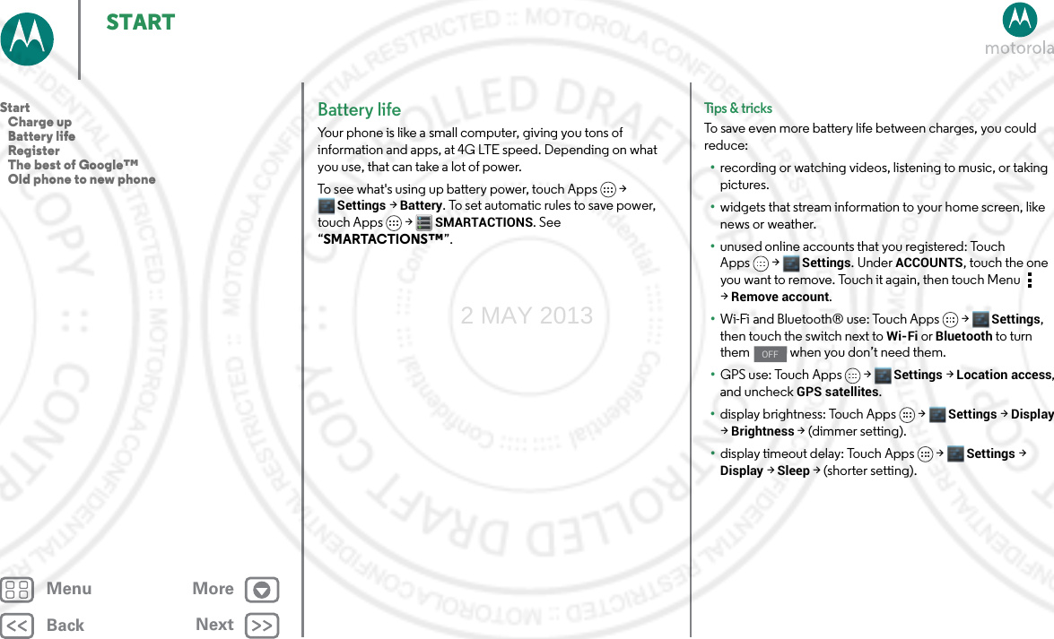 BackNextMenu MoreSTARTBattery lifeYour phone is like a small computer, giving you tons of information and apps, at 4G LTE speed. Depending on what you use, that can take a lot of power.To see what&apos;s using up battery power, touch Apps &gt; Settings &gt; Battery. To set automatic rules to save power, touch Apps  &gt;SMARTACTIONS. See “SMARTACTIONS™”.Tips &amp; tri cksTo save even more battery life between charges, you could reduce:•recording or watching videos, listening to music, or taking pictures.•widgets that stream information to your home screen, like news or weather.•unused online accounts that you registered: Touch Apps &gt; Settings. UnderACCOUNTS, touch the one you want to remove. Touch it again, then touch Menu  &gt;Remove account.•Wi-Fi and Bluetooth® use: Touch Apps &gt; Settings, then touch the switch next to Wi-Fi or Bluetooth to turn them   when you don’t need them.•GPS use: Touch Apps &gt; Settings &gt; Location access, and uncheck GPS satellites.•display brightness: Touch Apps &gt; Settings &gt; Display &gt; Brightness &gt; (dimmer setting).•display timeout delay: Touch Apps &gt; Settings &gt; Display &gt; Sleep &gt; (shorter setting).OFFStart   Charge up   Battery life   Register   The best of Google™   Old phone to new phone2 MAY 2013