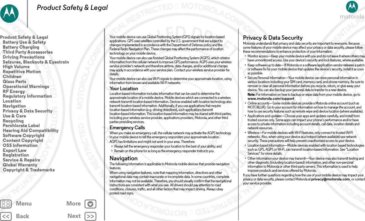 BackNextMenu MoreProduct Safety &amp; LegalYour mobile device can use Global Positioning System (GPS) signals for location-based applications. GPS uses satellites controlled by the U.S. government that are subject to changes implemented in accordance with the Department of Defense policy and the Federal Radio Navigation Plan. These changes may affect the performance of location technology on your mobile device.Your mobile device can also use Assisted Global Positioning System (AGPS), which obtains information from the cellular network to improve GPS performance. AGPS uses your wireless service provider&apos;s network and therefore airtime, data charges, and/or additional charges may apply in accordance with your service plan. Contact your wireless service provider for details.Your mobile device can also use Wi-Fi signals to determine your approximate location, using information from known and available Wi-Fi networks.Yo u r  L oc a t io nLocation-based information includes information that can be used to determine the approximate location of a mobile device. Mobile devices which are connected to a wireless network transmit location-based information. Devices enabled with location technology also transmit location-based information. Additionally, if you use applications that require location-based information (e.g. driving directions), such applications transmit location-based information. This location-based information may be shared with third parties, including your wireless service provider, applications providers, Motorola, and other third parties providing services.Emergency CallsWhen you make an emergency call, the cellular network may activate the AGPS technology in your mobile device to tell the emergency responders your approximate location.AGPS has limitations and might not work in your area. Therefore:•Always tell the emergency responder your location to the best of your ability; and•Remain on the phone for as long as the emergency responder instructs you.NavigationNavigationThe following information is applicable to Motorola mobile devices that provide navigation features.When using navigation features, note that mapping information, directions and other navigational data may contain inaccurate or incomplete data. In some countries, complete information may not be available. Therefore, you should visually confirm that the navigational instructions are consistent with what you see. All drivers should pay attention to road conditions, closures, traffic, and all other factors that may impact driving. Always obey posted road signs.Privacy &amp; Data SecurityPrivacy &amp; Data Secu rityMotorola understands that privacy and data security are important to everyone. Because some features of your mobile device may affect your privacy or data security, please follow these recommendations to enhance protection of your information:•Monitor access—Keep your mobile device with you and do not leave it where others may have unmonitored access. Use your device’s security and lock features, where available.•Keep software up to date—If Motorola or a software/application vendor releases a patch or software fix for your mobile device that updates the device’s security, install it as soon as possible.•Secure Personal Information—Your mobile device can store personal information in various locations including your SIM card, memory card, and phone memory. Be sure to remove or clear all personal information before you recycle, return, or give away your device. You can also backup your personal data to transfer to a new device.Note: For information on how to backup or wipe data from your mobile device, go to www.motorola.com/support•Online accounts—Some mobile devices provide a Motorola online account (such as MOTOBLUR). Go to your account for information on how to manage the account, and how to use security features such as remote wipe and device location (where available).•Applications and updates—Choose your apps and updates carefully, and install from trusted sources only. Some apps can impact your phone’s performance and/or have access to private information including account details, call data, location details and network resources.•Wireless—For mobile devices with Wi-Fi features, only connect to trusted Wi-Fi networks. Also, when using your device as a hotspot (where available) use network security. These precautions will help prevent unauthorized access to your device.•Location-based information—Mobile devices enabled with location based technologies such as GPS, AGPS or Wi-Fi, can transmit location-based information. See “Location Services” for more details.•Other information your device may transmit—Your device may also transmit testing and other diagnostic (including location-based) information, and other non-personal information to Motorola or other third-party servers. This information is used to help improve products and services offered by Motorola.If you have further questions regarding how the use of your mobile device may impact your privacy or data security, please contact Motorola at privacy@motorola.com, or contact your service provider.Product Safety &amp; Legal   Battery Use &amp; Safety   Battery Charging   Third Party Accessories   Driving Precautions   Seizures, Blackouts &amp; Eyestrain   High Volume   Repetitive Motion   Children   Glass Parts   Operational Warnings   RF Energy   Regulatory Information   Location   Navigation   Privacy &amp; Data Security   Use &amp; Care   Recycling   Perchlorate Label   Hearing Aid Compatibility   Software Copyright   Content Copyright   OSS Information   Export Law   Registration   Service &amp; Repairs   Global Warranty   Copyright &amp; Trademarks2 MAY 2013