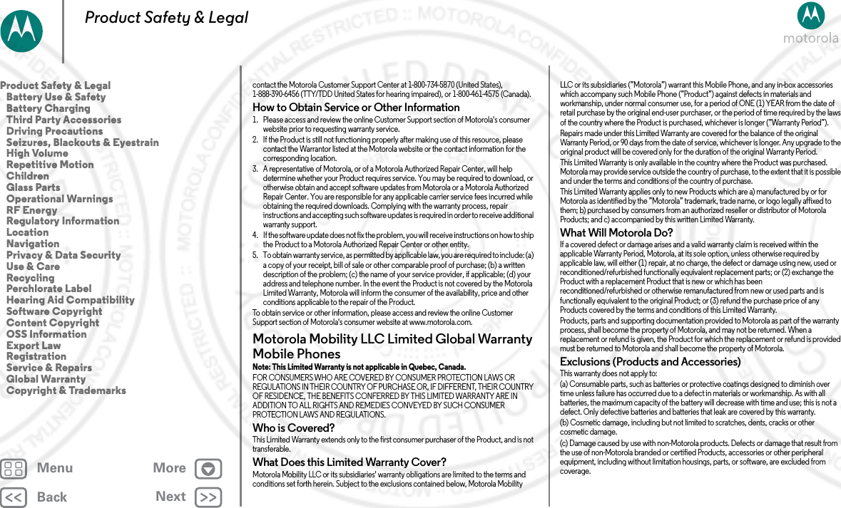 BackNextMenu MoreProduct Safety &amp; Legalcontact the Motorola Customer Support Center at 1-800-734-5870 (United States), 1-888-390-6456 (TTY/TDD United States for hearing impaired), or 1-800-461-4575 (Canada).How to Obtain Service or Other Information  1. Please access and review the online Customer Support section of Motorola&apos;s consumer website prior to requesting warranty service.2. If the Product is still not functioning properly after making use of this resource, please contact the Warrantor listed at the Motorola website or the contact information for the corresponding location.3. A representative of Motorola, or of a Motorola Authorized Repair Center, will help determine whether your Product requires service. You may be required to download, or otherwise obtain and accept software updates from Motorola or a Motorola Authorized Repair Center. You are responsible for any applicable carrier service fees incurred while obtaining the required downloads. Complying with the warranty process, repair instructions and accepting such software updates is required in order to receive additional warranty support.4. If the software updat e does  not fix t he problem, you will recei ve instr uctions on how to ship the Product to a Motorola Authorized Repair Center or other entity.5. To obtain warranty service, as permitted by applicable law, you are required to include: (a) a copy of your receipt, bill of sale or other comparable proof of purchase; (b) a written description of the problem; (c) the name of your service provider, if applicable; (d) your address and telephone number. In the event the Product is not covered by the Motorola Limited Warranty, Motorola will inform the consumer of the availability, price and other conditions applicable to the repair of the Product.To obtain service or other information, please access and review the online Customer Support section of Motorola&apos;s consumer website at www.motorola.com.Motorola Mobility LLC Limited Global Warranty Mobile PhonesGlobal WarrantyNote: This Limited Warranty is not applicable in Quebec, Canada.FOR CONSUMERS WHO ARE COVERED BY CONSUMER PROTECTION LAWS OR REGULATIONS IN THEIR COUNTRY OF PURCHASE OR, IF DIFFERENT, THEIR COUNTRY OF RESIDENCE, THE BENEFITS CONFERRED BY THIS LIMITED WARRANTY ARE IN ADDITION TO ALL RIGHTS AND REMEDIES CONVEYED BY SUCH CONSUMER PROTECTION LAWS AND REGULATIONS.Who is Covered?This Limited Warranty extends only to the first consumer purchaser of the Product, and is not transferable.What Does this Limited Warranty Cover?Motorola Mobility LLC or its subsidiaries&apos; warranty obligations are limited to the terms and conditions set forth herein. Subject to the exclusions contained below, Motorola Mobility LLC or its subsidiaries (”Motorola”) warrant this Mobile Phone, and any in-box accessories which accompany such Mobile Phone (”Product”) against defects in materials and workmanship, under normal consumer use, for a period of ONE (1) YEAR from the date of retail purchase by the original end-user purchaser, or the period of time required by the laws of the country where the Product is purchased, whichever is longer (”Warranty Period”).Repairs made under this Limited Warranty are covered for the balance of the original Warranty Period, or 90 days from the date of service, whichever is longer. Any upgrade to the original product will be covered only for the duration of the original Warranty Period.This Limited Warranty is only available in the country where the Product was purchased. Motorola may provide service outside the country of purchase, to the extent that it is possible and under the terms and conditions of the country of purchase.This Limited Warranty applies only to new Products which are a) manufactured by or for Motorola as identified by the ”Motorola” trademark, trade name, or logo legally affixed to them; b) purchased by consumers from an authorized reseller or distributor of Motorola Products; and c) accompanied by this written Limited Warranty.What Will Motorola Do?If a covered defect or damage arises and a valid warranty claim is received within the applicable Warranty Period, Motorola, at its sole option, unless otherwise required by applicable law, will either (1) repair, at no charge, the defect or damage using new, used or reconditioned/refurbished functionally equivalent replacement parts; or (2) exchange the Product with a replacement Product that is new or which has been reconditioned/refurbished or otherwise remanufactured from new or used parts and is functionally equivalent to the original Product; or (3) refund the purchase price of any Products covered by the terms and conditions of this Limited Warranty.Products, parts and supporting documentation provided to Motorola as part of the warranty process, shall become the property of Motorola, and may not be returned. When a replacement or refund is given, the Product for which the replacement or refund is provided must be returned to Motorola and shall become the property of Motorola.Exclusions (Products and Accessories)This warranty does not apply to:(a) Consumable parts, such as batteries or protective coatings designed to diminish over time unless failure has occurred due to a defect in materials or workmanship. As with all batteries, the maximum capacity of the battery will decrease with time and use; this is not a defect. Only defective batteries and batteries that leak are covered by this warranty.(b) Cosmetic damage, including but not limited to scratches, dents, cracks or other cosmetic damage.(c) Damage caused by use with non-Motorola products. Defects or damage that result from the use of non-Motorola branded or certified Products, accessories or other peripheral equipment, including without limitation housings, parts, or software, are excluded from coverage.Product Safety &amp; Legal   Battery Use &amp; Safety   Battery Charging   Third Party Accessories   Driving Precautions   Seizures, Blackouts &amp; Eyestrain   High Volume   Repetitive Motion   Children   Glass Parts   Operational Warnings   RF Energy   Regulatory Information   Location   Navigation   Privacy &amp; Data Security   Use &amp; Care   Recycling   Perchlorate Label   Hearing Aid Compatibility   Software Copyright   Content Copyright   OSS Information   Export Law   Registration   Service &amp; Repairs   Global Warranty   Copyright &amp; Trademarks2 MAY 2013