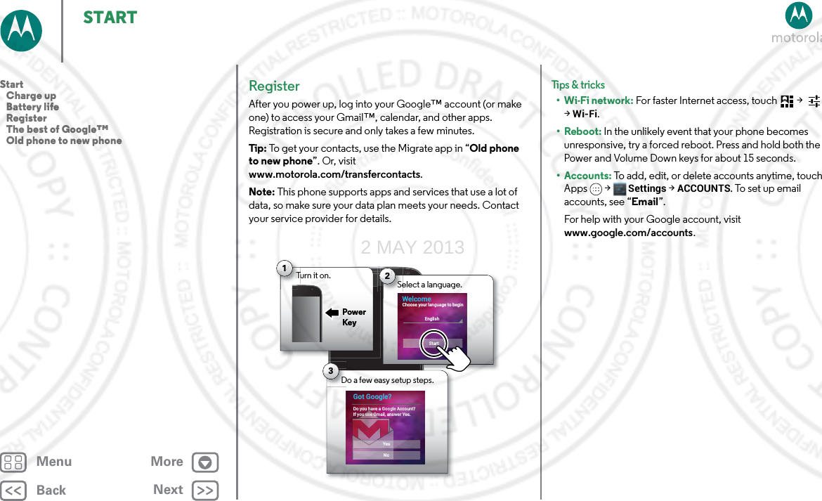 BackNextMenu MoreSTARTRegisterAfter you power up, log into your Google™ account (or make one) to access your Gmail™, calendar, and other apps. Registration is secure and only takes a few minutes.Tip: To get your contacts, use the Migrate app in “Old phone to new phone”. Or, visit www.motorola.com/transfercontacts.Note: This phone supports apps and services that use a lot of data, so make sure your data plan meets your needs. Contact your service provider for details.Turn it on.T1Power KeyDo a few easy setup steps.D3Got Google?Do you have a Google Account?If you use Gmail, answer Yes.NoYesSelect a language.Se2WelcomeEnglishStartChoose your language to beginTips &amp; tri cks•Wi-Fi network: For faster Internet access, touch  &gt;   &gt;Wi-Fi.•Reboot: In the unlikely event that your phone becomes unresponsive, try a forced reboot. Press and hold both the Power and Volume Down keys for about 15 seconds.• Accounts: To add, edit, or delete accounts anytime, touch Apps &gt; Settings &gt;ACCOUNTS. To set up email accounts, see “Email”.For help with your Google account, visit www.google.com/accounts.Start   Charge up   Battery life   Register   The best of Google™   Old phone to new phone2 MAY 2013