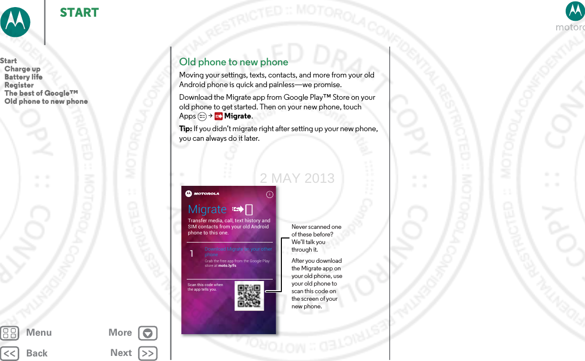 BackNextMenu MoreSTARTOld phone to new phoneMoving your settings, texts, contacts, and more from your old Android phone is quick and painless—we promise. Download the Migrate app from Google Play™ Store on your old phone to get started. Then on your new phone, touch Apps  &gt; Migrate.Tip: If you didn’t migrate right after setting up your new phone, you can always do it later.Transfer media, call, text history and SIM contacts from your old Android phone to this one.MigrateDownload Migrate on your other phoneGrab the free app from the Google Play store at moto.ly/fs1Scan this code when the app tells you.iNever scanned one of these before? We’ll talk you through it.After you download the Migrate app on your old phone, use your old phone to scan this code on the screen of your new phone.Start   Charge up   Battery life   Register   The best of Google™   Old phone to new phone2 MAY 2013