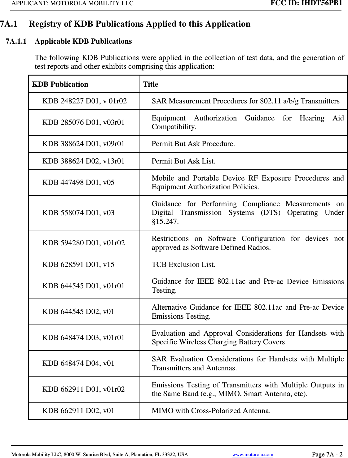 APPLICANT: MOTOROLA MOBILITY LLC FCC ID: IHDT56PB1   Motorola Mobility LLC; 8000 W. Sunrise Blvd, Suite A; Plantation, FL 33322, USA www.motorola.com Page 7A - 2  7A.1 Registry of KDB Publications Applied to this Application 7A.1.1  Applicable KDB Publications  The following KDB Publications were applied in the collection of test data, and the generation of test reports and other exhibits comprising this application: KDB Publication Title KDB 248227 D01, v 01r02  SAR Measurement Procedures for 802.11 a/b/g Transmitters KDB 285076 D01, v03r01 Equipment Authorization Guidance for Hearing Aid Compatibility. KDB 388624 D01, v09r01  Permit But Ask Procedure. KDB 388624 D02, v13r01 Permit But Ask List. KDB 447498 D01, v05 Mobile and Portable Device RF Exposure Procedures and Equipment Authorization Policies. KDB 558074 D01, v03 Guidance for Performing Compliance Measurements on Digital Transmission Systems (DTS) Operating Under §15.247. KDB 594280 D01, v01r02 Restrictions on Software Configuration for devices not approved as Software Defined Radios. KDB 628591 D01, v15  TCB Exclusion List. KDB 644545 D01, v01r01 Guidance for IEEE 802.11ac and Pre-ac Device Emissions Testing. KDB 644545 D02, v01  Alternative Guidance for IEEE 802.11ac and Pre-ac Device Emissions Testing. KDB 648474 D03, v01r01 Evaluation and Approval Considerations for Handsets with Specific Wireless Charging Battery Covers. KDB 648474 D04, v01 SAR Evaluation Considerations for Handsets with Multiple Transmitters and Antennas. KDB 662911 D01, v01r02  Emissions Testing of Transmitters with Multiple Outputs in the Same Band (e.g., MIMO, Smart Antenna, etc). KDB 662911 D02, v01  MIMO with Cross-Polarized Antenna. 