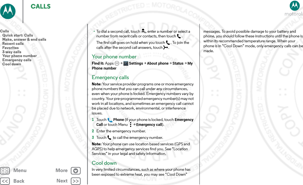 BackNextMenu MoreCALLS•To dial a second call, touch , enter a number or select a number from recent calls or contacts, then touch .The first call goes on hold when you touch . To join the calls after the second call answers, touch  .Your phone numberFind it: Apps  &gt; Settings &gt;About phone &gt;Status &gt;My Phone numberEmergency callsNote: Your service provider programs one or more emergency phone numbers that you can call under any circumstances, even when your phone is locked. Emergency numbers vary by country. Your pre-programmed emergency number(s) may not work in all locations, and sometimes an emergency call cannot be placed due to network, environmental, or interference issues.  1To u c hPhone (if your phone is locked, touchEmergency Call or touch Menu  &gt; Emergency call).2Enter the emergency number.3Touch  to call the emergency number.Note: Your phone can use location based services (GPS and AGPS) to help emergency services find you. See “Location Services” in your legal and safety information.Cool downIn very limited circumstances, such as where your phone has been exposed to extreme heat, you may see “Cool Down” messages. To avoid possible damage to your battery and phone, you should follow these instructions until the phone is within its recommended temperature range. When your phone is in “Cool Down” mode, only emergency calls can be made.Calls   Quick start: Calls   Make, answer &amp; end calls   Recent calls   Favorites   3-way calls   Your phone number   Emergency calls   Cool down2 MAY 2013