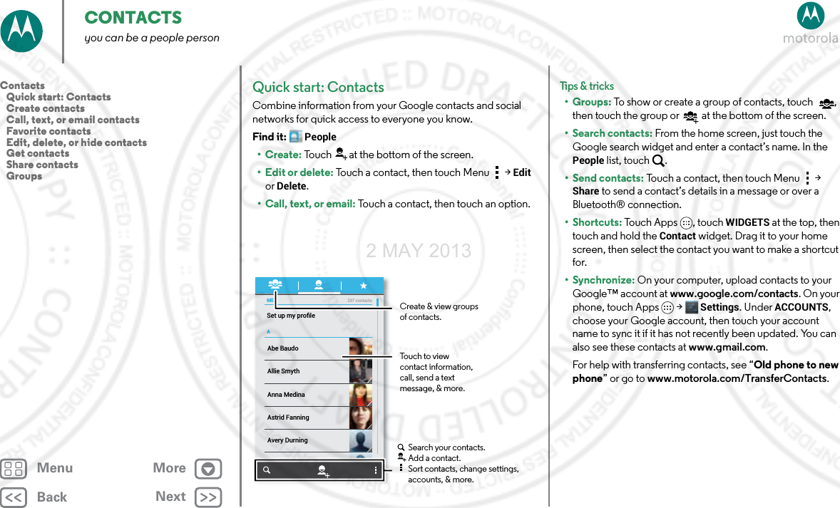 BackNextMenu MoreCONTACTSyou can be a people personQuick start: ContactsCombine information from your Google contacts and social networks for quick access to everyone you know.Find it: People•Create: Touch at the bottom of the screen.•Edit or delete: Touch a contact, then touch Menu  &gt; Edit or Delete.• Call, text, or email: Touch a contact, then touch an option.MEASet up my proﬁle297 contactsAbe BaudoAstrid FanningAnna MedinaAvery DurningAllie SmythBarry SmythCreate &amp; view groupsof contacts.Touch to view contact information, call, send a text message, &amp; more.Search your contacts.Add a contact.Sort contacts, change settings, accounts, &amp; more.Tips &amp; tri cks•Groups: To show or create a group of contacts, touch , then touch the group or  at the bottom of the screen.• Search contacts: From the home screen, just touch the Google search widget and enter a contact’s name. In the People list, touch  .•Send contacts: Touch a contact, then touch Menu  &gt; Share to send a contact’s details in a message or over a Bluetooth® connection.•Shortcuts: Touch Apps , touch WIDGETS at the top, then touch and hold the Contact widget. Drag it to your home screen, then select the contact you want to make a shortcut for.•Synchronize: On your computer, upload contacts to your Google™ account at www.google.com/contacts. On your phone, touch Apps &gt; Settings. Under ACCOUNTS, choose your Google account, then touch your account name to sync it if it has not recently been updated. You can also see these contacts at www.gmail.com. For help with transferring contacts, see “Old phone to new phone” or go to www.motorola.com/TransferContacts.Contacts   Quick start: Contacts   Create contacts   Call, text, or email contacts   Favorite contacts   Edit, delete, or hide contacts   Get contacts   Share contacts   Groups2 MAY 2013