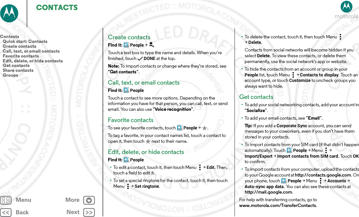 BackNextMenu MoreCONTACTSCreate contactsFind it: People &gt;Touch a text box to type the name and details. When you’re finished, touchDONE at the top.Note: To import contacts or change where they’re stored, see “Get contacts”.Call, text, or email contactsFind it: PeopleTouch a contact to see more options. Depending on the information you have for that person, you can call, text, or send email. You can also use “Voice recognition”.Favorite contactsTo see your favorite contacts, touch People &gt;.To tag a favorite, in your contact names list, touch a contact to open it, then touch   next to their name.Edit, delete, or hide contactsFind it: People•To edit a contact, touch it, then touch Menu  &gt;Edit. Then, touch a field to edit it.•To set a special ringtone for the contact, touch it, then touch Menu  &gt;Set ringtone.•To delete the contact, touch it, then touch Menu  &gt;Delete.Contacts from social networks will become hidden if you select Delete. To view these contacts, or delete them permanently, use the social network&apos;s app or website.•To hide the contacts from an account or group in your People list, touch Menu  &gt; Contacts to display. Touch an account type, or touch Customize to uncheck groups you always want to hide.Get contacts•To add your social networking contacts, add your account in “Socialize”.•To add your email contacts, see “Email”.Ti p:   If you add a Corporate Sync account, you can send messages to your coworkers, even if you don’t have them stored in your contacts.•To import contacts from your SIM card (if that didn’t happen automatically): Touch People &gt;Menu  &gt; Import/Export &gt; Import contacts from SIM card. TouchOK to confirm.•To import contacts from your computer, upload the contacts to your Google account at http://contacts.google.com. On your phone, touch People &gt;Menu  &gt; Accounts &gt; Auto-sync app data. You can also see these contacts at http://mail.google.com.For help with transferring contacts, go to www.motorola.com/TransferContacts.Contacts   Quick start: Contacts   Create contacts   Call, text, or email contacts   Favorite contacts   Edit, delete, or hide contacts   Get contacts   Share contacts   Groups2 MAY 2013