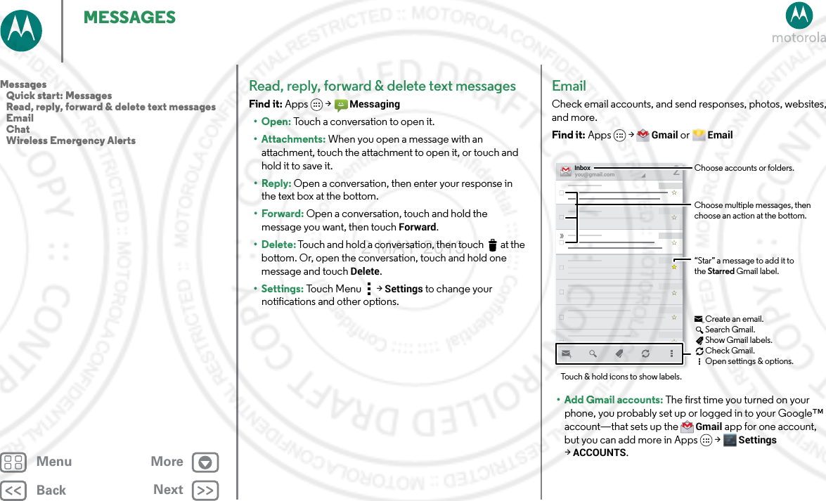 BackNextMenu MoreMESSAGESRead, reply, forward &amp; delete text messagesFind it: Apps  &gt;Messaging•Open: Touch a conversation to open it.• Attachments: When you open a message with an attachment, touch the attachment to open it, or touch and hold it to save it.•Reply: Open a conversation, then enter your response in the text box at the bottom.•Forward: Open a conversation, touch and hold the message you want, then touch Forward.• Delete: Touch and hold a conversation, then touch  at the bottom. Or, open the conversation, touch and hold one message and touch Delete.• Settings: Touch Menu  &gt;Settings to change your notifications and other options.EmailCheck email accounts, and send responses, photos, websites, and more.Find it: Apps &gt;Gmail or Email• Add Gmail accounts: The first time you turned on your phone, you probably set up or logged in to your Google™ account—that sets up the Gmail app for one account, but you can add more in Apps &gt; Settings &gt;ACCOUNTS.you@gmail.comInbox2“Star” a message to add it to the Starred Gmail label.Choose accounts or folders.Touch &amp; hold icons to show labels.Choose multiple messages, then choose an action at the bottom.Create an email.Search Gmail.Show Gmail labels.Check Gmail.Open settings &amp; options.Messages   Quick start: Messages   Read, reply, forward &amp; delete text messages   Email   Chat   Wireless Emergency Alerts2 MAY 2013