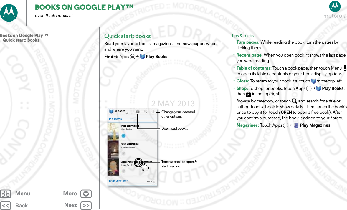 BackNextMenu MoreBOOKS ON GOOGLE PLAY™even thick books fitQuick start: BooksRead your favorite books, magazines, and newspapers when and where you want.Find it: Apps  &gt;Play BooksAll booksJane AustenSee allPride and PrejudiceCharles DickensGreat ExpectationsLewis CarrollAlice’s Adventures in WonderlandMY BOOKSRECOMMENDEDDownload books.Change your view and other options.Touch a book to open &amp; start reading.Tips &amp; tri cks•Turn pages: While reading the book, turn the pages by flicking them.• Recent page: When you open book, it shows the last page you were reading.•Table of contents: Touch a book page, then touch Menu  to open its table of contents or your book display options.•Close: To return to your book list, touch in the top left. •Shop: To shop for books, touch Apps  &gt;Play Books, then  in the top right.Browse by category, or touch and search for a title or author. Touch a book to show details. Then, touch the book’s price to buy it (or touch OPEN to open a free book). After you confirm a purchase, the book is added to your library.• Magazines: To u ch  Ap p s  &gt;Play Magazines.Books on Google Play™   Quick start: Books2 MAY 2013