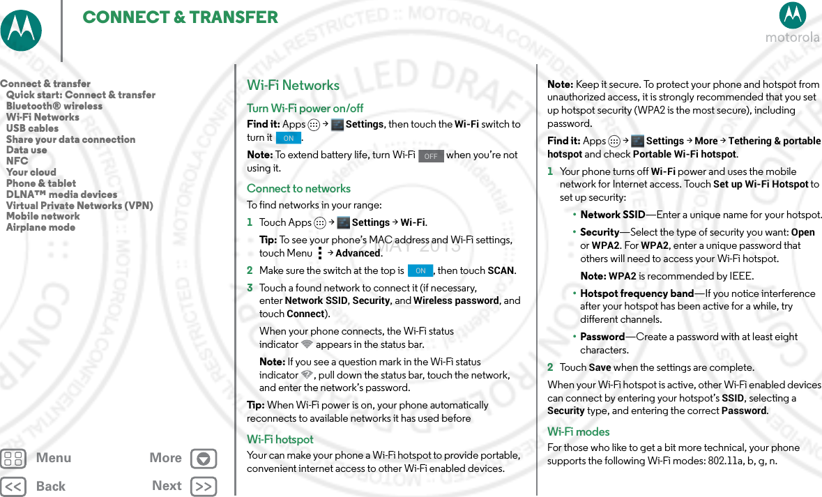 BackNextMenu MoreCONNECT &amp; TRANSFERWi-Fi NetworksTurn Wi-Fi power on/offFind it: Apps &gt; Settings, then touch the Wi-Fi switch to turn it  .Note: To extend battery life, turn Wi-Fi   when you’re not using it.Connect to networksTo find networks in your range:  1Touch Apps &gt; Settings &gt;Wi-Fi.Tip: To see your phone’s MAC address and Wi-Fi settings, touch Menu &gt;Advanced.2Make sure the switch at the top is  , then touch SCAN.3Touch a found network to connect it (if necessary, enterNetwork SSID, Security, and Wireless password, and touch Connect).When your phone connects, the Wi-Fi status indicator appears in the status bar.Note: If you see a question mark in the Wi-Fi status indicator , pull down the status bar, touch the network, and enter the network’s password.Tip: When Wi-Fi power is on, your phone automatically reconnects to available networks it has used beforeWi-Fi hotspotYour can make your phone a Wi-Fi hotspot to provide portable, convenient internet access to other Wi-Fi enabled devices.ONOFFONNote: Keep it secure. To protect your phone and hotspot from unauthorized access, it is strongly recommended that you set up hotspot security (WPA2 is the most secure), including password.Find it: Apps &gt; Settings &gt; More &gt;Tethering &amp; portable hotspot and check Portable Wi-Fi hotspot.  1Your phone turns off Wi-Fi power and uses the mobile network for Internet access. TouchSet up Wi-Fi Hotspot to set up security:•Network SSID—Enter a unique name for your hotspot.•Security—Select the type of security you want: Open or WPA2. For WPA2, enter a unique password that others will need to access your Wi-Fi hotspot.Note: WPA2 is recommended by IEEE.•Hotspot frequency band—If you notice interference after your hotspot has been active for a while, try different channels.•Password—Create a password with at least eight characters.2To u c h  Save when the settings are complete.When your Wi-Fi hotspot is active, other Wi-Fi enabled devices can connect by entering your hotspot’s SSID, selecting a Security type, and entering the correct Password.Wi-Fi modesFor those who like to get a bit more technical, your phone supports the following Wi-Fi modes: 802.11a, b, g, n.Connect &amp; transfer   Quick start: Connect &amp; transfer   Bluetooth® wireless   Wi-Fi Networks   USB cables   Share your data connection   Data use   NFC   Your cloud   Phone &amp; tablet   DLNA™ media devices   Virtual Private Networks (VPN)   Mobile network   Airplane mode2 MAY 2013