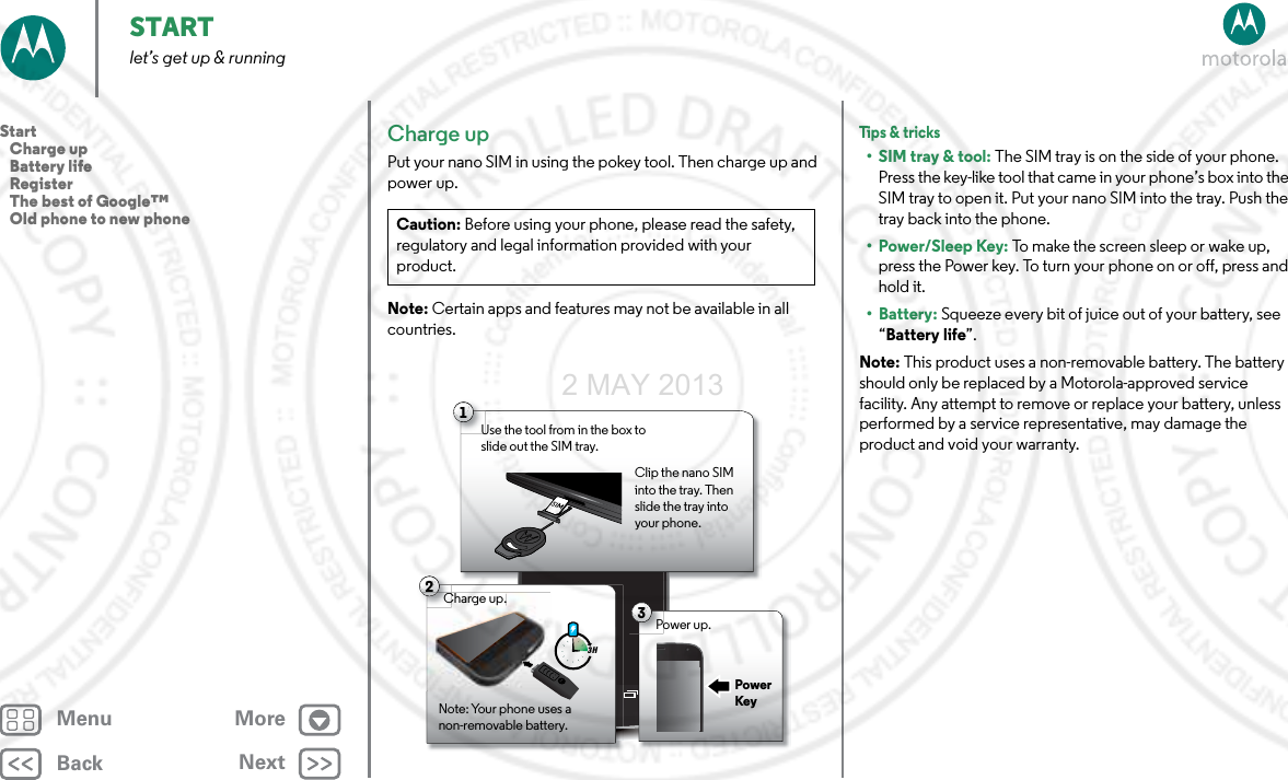 BackNextMenu MoreSTARTlet’s get up &amp; runningCharge upPut your nano SIM in using the pokey tool. Then charge up and power up.Note: Certain apps and features may not be available in all countries.Caution: Before using your phone, please read the safety, regulatory and legal information provided with your product.1Use the tool from in the box to slide out the SIM tray. Clip the nano SIM into the tray. Then slide the tray into your phone.2Charge up.Note: Your phone uses a non-removable battery.3 H3Power up.Charge up.CPower KeyTips &amp; tr icks• SIM tray &amp; tool: The SIM tray is on the side of your phone. Press the key-like tool that came in your phone’s box into the SIM tray to open it. Put your nano SIM into the tray. Push the tray back into the phone.•Power/Sleep Key: To make the screen sleep or wake up, press the Power key. To turn your phone on or off, press and hold it.• Battery: Squeeze every bit of juice out of your battery, see “Battery life”.Note: This product uses a non-removable battery. The battery should only be replaced by a Motorola-approved service facility. Any attempt to remove or replace your battery, unless performed by a service representative, may damage the product and void your warranty.Start   Charge up   Battery life   Register   The best of Google™   Old phone to new phone2 MAY 2013