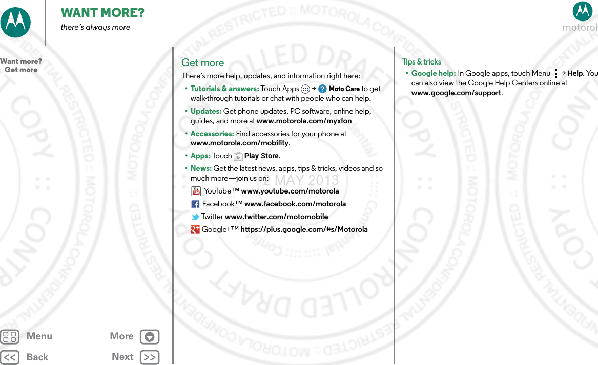 BackNextMenu MoreWANT MORE?there’s always moreGet moreThere’s more help, updates, and information right here:•Tutorials &amp; answers: Touch Apps &gt; Moto Care to get walk-through tutorials or chat with people who can help. • Updates: Get phone updates, PC software, online help, guides, and more at www.motorola.com/myxfon• Accessories: Find accessories for your phone at www.motorola.com/mobility.•Apps: To uc hPlay Store.•News: Get the latest news, apps, tips &amp; tricks, videos and so much more—join us on:Yo uTu b e ™ www.youtube.com/motorolaFacebook™ www.facebook.com/motorola Twitter www.twitter.com/motomobile Google+™ https://plus.google.com/#s/MotorolaTips &amp; tri cks• Google help: In Google apps, touch Menu &gt; Help. You can also view the Google Help Centers online at www.google.com/support.Want more?   Get more2 MAY 2013