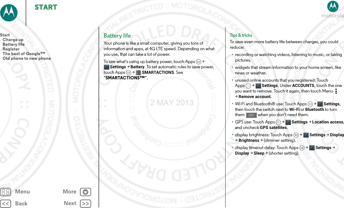 BackNextMenu MoreSTARTBattery lifeYour phone is like a small computer, giving you tons of information and apps, at 4G LTE speed. Depending on what you use, that can take a lot of power.To see what&apos;s using up battery power, touch Apps &gt; Settings &gt; Battery. To set automatic rules to save power, touch Apps  &gt;SMARTACTIONS. See “SMARTACTIONS™”.Tips &amp; tri cksTo save even more battery life between charges, you could reduce:•recording or watching videos, listening to music, or taking pictures.•widgets that stream information to your home screen, like news or weather.•unused online accounts that you registered: Touch Apps &gt; Settings. UnderACCOUNTS, touch the one you want to remove. Touch it again, then touch Menu  &gt;Remove account.•Wi-Fi and Bluetooth® use: Touch Apps &gt; Settings, then touch the switch next to Wi-Fi or Bluetooth to turn them   when you don’t need them.•GPS use: Touch Apps &gt; Settings &gt; Location access, and uncheck GPS satellites.•display brightness: Touch Apps &gt; Settings &gt; Display &gt; Brightness &gt; (dimmer setting).•display timeout delay: Touch Apps &gt; Settings &gt; Display &gt; Sleep &gt; (shorter setting).OFFStart   Charge up   Battery life   Register   The best of Google™   Old phone to new phone2 MAY 2013