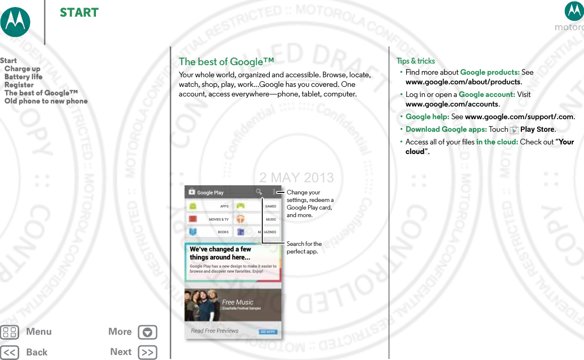 BackNextMenu MoreSTARTThe best of Google™Your whole world, organized and accessible. Browse, locate, watch, shop, play, work...Google has you covered. One account, access everywhere—phone, tablet, computer.Google PlayAPPSMOVIES &amp; TVBOOKSGAMESMUSICMAGAZINESGoogle Play has a new design to make it easier to browse and discover new favorites. Enjoy!We’ve changed a fewthings around here...Free MusicCoachella Festival SamplerRead Free Previews SEE MOREChange your settings, redeem a Google Play card, and more.Search for the perfect app.Tips &amp; tri cks•Find more about Google products: See www.google.com/about/products.•Log in or open a Google account: Visit www.google.com/accounts. • Google help: See www.google.com/support/.com. • Download Google apps: To u c hPlay Store.•Access all of your files in the cloud: Check out “Yo u r  cloud”.Start   Charge up   Battery life   Register   The best of Google™   Old phone to new phone2 MAY 2013