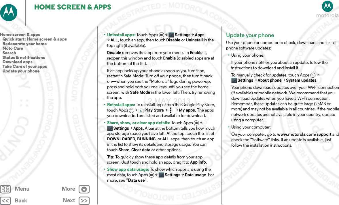 BackNextMenu MoreHOME SCREEN &amp; APPS• Uninstall apps: To u c h  A p p s &gt;  Settings &gt;Apps &gt;ALL, touch an app, then touch Disable or Uninstall in the top right (if available).Disable removes the app from your menu. To Enable it, reopen this window and touch Enable (disabled apps are at the bottom of the list).If an app locks up your phone as soon as you turn it on, restart in Safe Mode: Turn off your phone, then turn it back on—when you see the “Motorola” logo during power-up, press and hold both volume keys until you see the home screen, with Safe Mode in the lower left. Then, try removing the app.• Reinstall apps: To reinstall apps from the Google Play Store, touch Apps  &gt;Play Store &gt;   &gt; My apps. The apps you downloaded are listed and available for download.• Share, show, or clear app details: Touch Apps &gt; Settings &gt; Apps. A bar at the bottom tells you how much app storage space you have left. At the top, touch the list of DOWNLOADED, RUNNING, or ALL apps, then touch an app in the list to show its details and storage usage. You can touch Share, Clear data or other options.Tip: To quickly show these app details from your app screen: Just touch and hold an app, drag it to App info.•Show app data usage: To show which apps are using the most data, touch Apps  &gt;Settings &gt;Data usage. For more, see “Data use”.Update your phoneUse your phone or computer to check, download, and install phone software updates:•Using your phone:If your phone notifies you about an update, follow the instructions to download and install it.To manually check for updates, touch Apps &gt; Settings &gt; About phone &gt; System updates.Your phone downloads updates over your Wi-Fi connection (if available) or mobile network. We recommend that you download updates when you have a Wi-Fi connection. Remember, these updates can be quite large (25MB or more) and may not be available in all countries. If the mobile network updates are not available in your country, update using a computer.•Using your computer:On your computer, go to www.motorola.com/support and check the “Software” links. If an update is available, just follow the installation instructions.Home screen &amp; apps   Quick start: Home screen &amp; apps   Redecorate your home   Moto Care   Search   Status &amp; notifications   Download apps   Take Care of your apps   Update your phone2 MAY 2013