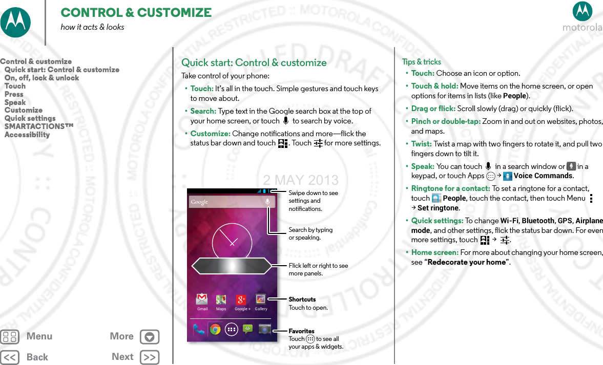 BackNextMenu MoreCONTROL &amp; CUSTOMIZEhow it acts &amp; looksQuick start: Control &amp; customizeTake control of your phone:•Touch: It’s all in the touch. Simple gestures and touch keys to move about.•Search: Type text in the Google search box at the top of your home screen, or touch   to search by voice.•Customize: Change notifications and more—flick the status bar down and touch . Touch  for more settings.Gmail Maps Google + GalleryFlick left or right to seemore panels.ShortcutsTouch to open.FavoritesTouch         to see allyour apps &amp; widgets.Swipe down to see settings and notications.Search by typing or speaking.Tips &amp; tri cks•Touch: Choose an icon or option.•Touch &amp; hold: Move items on the home screen, or open options for items in lists (like People).•Drag or flick: Scroll slowly (drag) or quickly (flick).•Pinch or double-tap: Zoom in and out on websites, photos, and maps.•Twist: Twist a map with two fingers to rotate it, and pull two fingers down to tilt it.•Speak: You can touch   in a search window or  in a keypad, or touch Apps &gt; Voice Commands. •Ringtone for a contact: To set a ringtone for a contact, touch People, touch the contact, then touch Menu  &gt;Set ringtone.• Quick settings: To  cha n g e  Wi-Fi, Bluetooth, GPS, Airplane mode, and other settings, flick the status bar down. For even more settings, touch  &gt;  .• Home screen: For more about changing your home screen, see “Redecorate your home”.Control &amp; customize   Quick start: Control &amp; customize   On, off, lock &amp; unlock   Touch   Press   Speak   Customize   Quick settings   SMARTACTIONS™   Accessibility2 MAY 2013