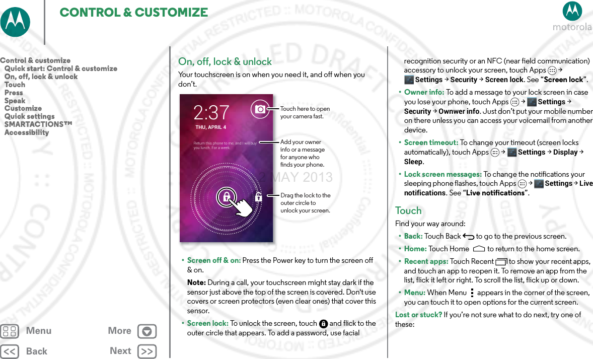 BackNextMenu MoreCONTROL &amp; CUSTOMIZEOn, off, lock &amp; unlockYour touchscreen is on when you need it, and off when you don’t.• Screen off &amp; on: Press the Power key to turn the screen off &amp; on.Note: During a call, your touchscreen might stay dark if the sensor just above the top of the screen is covered. Don&apos;t use covers or screen protectors (even clear ones) that cover this sensor.• Screen lock: To unlock the screen, touch  and flick to the outer circle that appears. To add a password, use facial THU, APRIL 42:37Return this phone to me, and I will buy you lunch. For a week.Drag the lock to the outer circle to unlock your screen.Touch here to open your camera fast.Add your owner info or a message for anyone who nds your phone.recognition security or an NFC (near field communication) accessory to unlock your screen, touch Apps &gt; Settings &gt; Security &gt; Screen lock. See “Screen lock”.•Owner info: To add a message to your lock screen in case you lose your phone, touch Apps &gt; Settings &gt; Security &gt; Ownwer info. Just don’t put your mobile number on there unless you can access your voicemail from another device.• Screen timeout: To change your timeout (screen locks automatically), touch Apps &gt; Settings &gt; Display &gt; Sleep.• Lock screen messages: To change the notifications your sleeping phone flashes, touch Apps &gt; Settings &gt; Live notifications. See “Live notifications”.To u c hFind your way around:•Back: Touch Back  to go to the previous screen.•Home: Touch Home  to return to the home screen. • Recent apps: Touch Recent to show your recent apps, and touch an app to reopen it. To remove an app from the list, flick it left or right. To scroll the list, flick up or down.•Menu: When Menu  appears in the corner of the screen, you can touch it to open options for the current screen.Lost or stuck? If you’re not sure what to do next, try one of these:Control &amp; customize   Quick start: Control &amp; customize   On, off, lock &amp; unlock   Touch   Press   Speak   Customize   Quick settings   SMARTACTIONS™   Accessibility2 MAY 2013