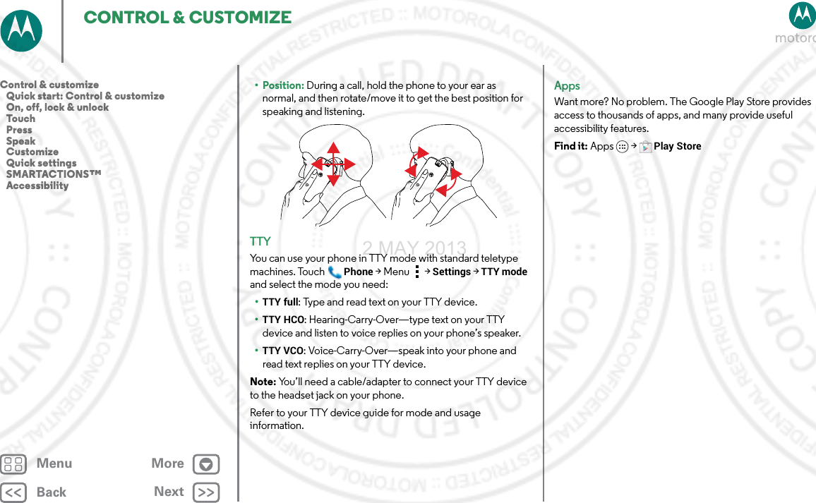 BackNextMenu MoreCONTROL &amp; CUSTOMIZE• Position: During a call, hold the phone to your ear as normal, and then rotate/move it to get the best position for speaking and listening.TTYYou can use your phone in TTY mode with standard teletype machines. TouchPhone &gt;Menu &gt; Settings &gt; TTY mode and select the mode you need:•TTY full: Type and read text on your TTY device.•TTY HCO: Hearing-Carry-Over—type text on your TTY device and listen to voice replies on your phone’s speaker.•TTY VCO: Voice-Carry-Over—speak into your phone and read text replies on your TTY device.Note: You’ll need a cable/adapter to connect your TTY device to the headset jack on your phone.Refer to your TTY device guide for mode and usage information.AppsWant more? No problem. The Google Play Store provides access to thousands of apps, and many provide useful accessibility features.Find it: Apps  &gt;Play StoreControl &amp; customize   Quick start: Control &amp; customize   On, off, lock &amp; unlock   Touch   Press   Speak   Customize   Quick settings   SMARTACTIONS™   Accessibility2 MAY 2013