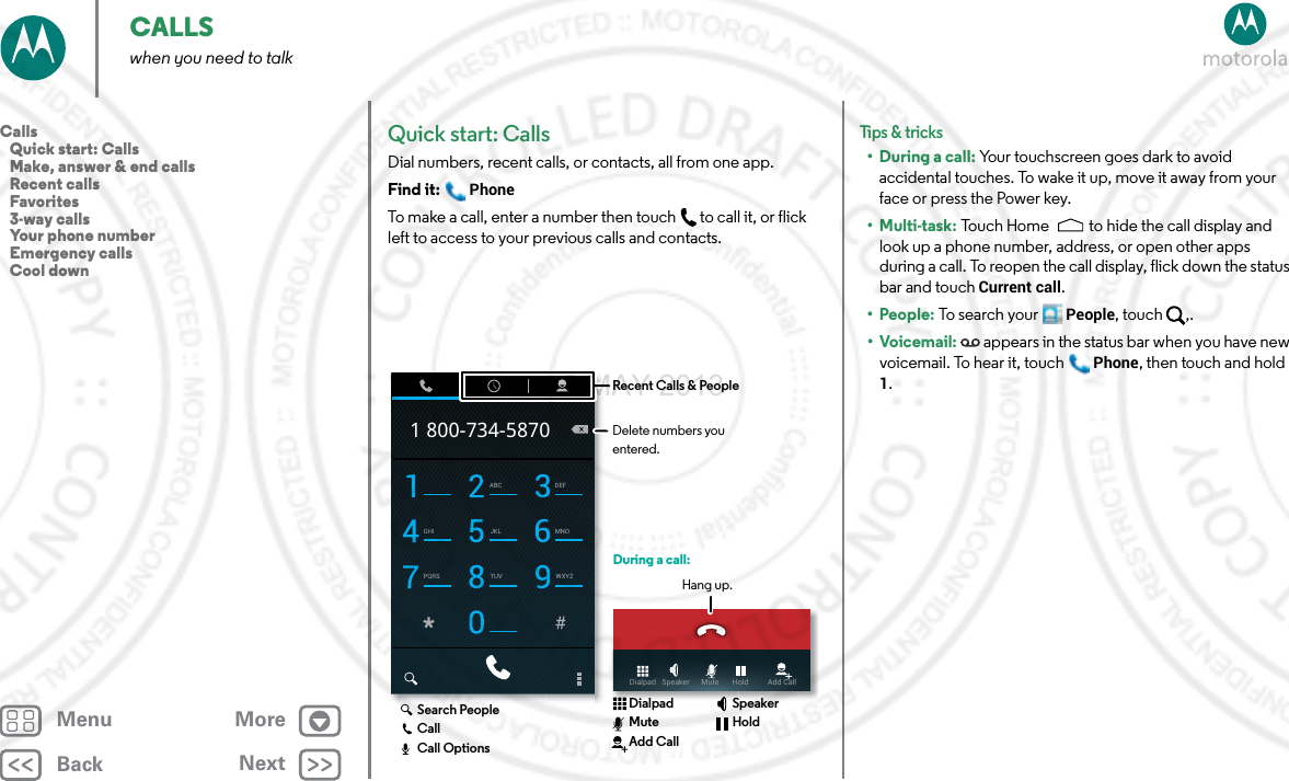 BackNextMenu MoreCALLSwhen you need to talkQuick start: CallsDial numbers, recent calls, or contacts, all from one app.Find it: PhoneTo make a call, enter a number then touch  to call it, or flick left to access to your previous calls and contacts.ABC DEFGHI JKL MNOPQRS TUV WXYZ1 800-734-5870Dialpad   Speaker      Mute       Hold          Add CallDuring a call:Hang up.Recent Calls &amp; PeopleDelete numbers you entered.Search PeopleCallCall OptionsDialpadMuteAdd CallSpeakerHoldTips &amp; tri cks• During a call: Your touchscreen goes dark to avoid accidental touches. To wake it up, move it away from your face or press the Power key.•Multi-task: Touch Home to hide the call display and look up a phone number, address, or open other apps during a call. To reopen the call display, flick down the status bar and touch Current call.• People: To search your People, touch  ,.•Voicemail:  appears in the status bar when you have new voicemail. To hear it, touchPhone, then touch and hold 1.Calls   Quick start: Calls   Make, answer &amp; end calls   Recent calls   Favorites   3-way calls   Your phone number   Emergency calls   Cool down2 MAY 2013