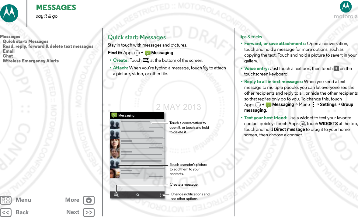 BackNextMenu MoreMESSAGESsay it &amp; goQuick start: MessagesStay in touch with messages and pictures.Find it: Apps &gt;Messaging•Create: Touch  at the bottom of the screen.• Attach: When you’re typing a message, touch  to attach a picture, video, or other file.MessagingChange notications and see other options.Create a message.Touch a conversation to open it, or touch and hold to delete it.Touch a sender’s picture  to add them to your contacts.Tips &amp; tri cks• Forward, or save attachments: Open a conversation, touch and hold a message for more options, such as copying the text. Touch and hold a picture to save it in your gallery.•Voice entry: Just touch a text box, then touch on the touchscreen keyboard.• Reply to all in text messages: When you send a text message to multiple people, you can let everyone see the other recipients and reply to all, or hide the other recipients so that replies only go to you. To change this, touch Apps &gt;Messaging &gt;Menu  &gt;Settings &gt;Group messaging.•Text your best friend: Use a widget to text your favorite contact quickly: Touch Apps , touch WIDGETS at the top, touch and hold Direct message to drag it to your home screen, then choose a contact.Messages   Quick start: Messages   Read, reply, forward &amp; delete text messages   Email   Chat   Wireless Emergency Alerts2 MAY 2013