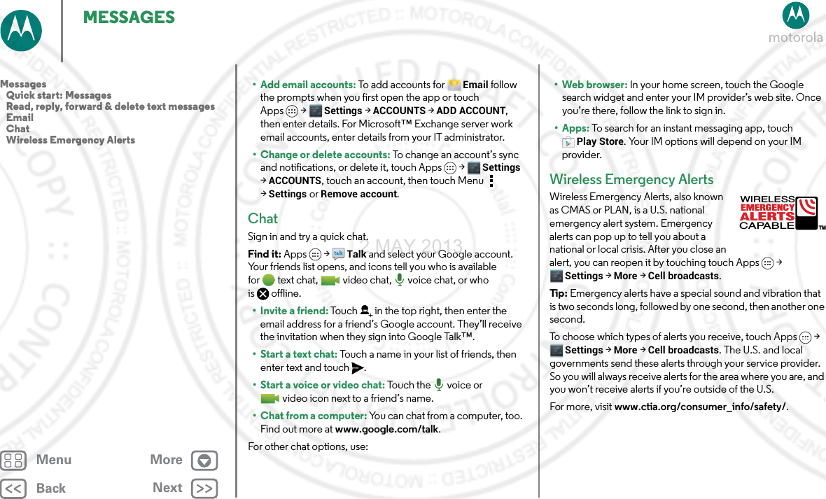 BackNextMenu MoreMESSAGES• Add email accounts: To add a c co un t s  f o r  Email follow the prompts when you first open the app or touch Apps &gt; Settings &gt;ACCOUNTS &gt;ADD ACCOUNT, then enter details. For Microsoft™ Exchange server work email accounts, enter details from your IT administrator.• Change or delete accounts: To change an account’s sync and notifications, or delete it, touch Apps &gt; Settings &gt;ACCOUNTS, touch an account, then touch Menu  &gt;Settings or Remove account.ChatSign in and try a quick chat.Find it: Apps  &gt;Talk and select your Google account. Your friends list opens, and icons tell you who is available for text chat,  video chat,  voice chat, or who is offline.•Invite a friend: Touch in the top right, then enter the email address for a friend’s Google account. They’ll receive the invitation when they sign into Google Talk™.• Start a text chat: Touch a name in your list of friends, then enter text and touch .• Start a voice or video chat: To u c h  t h e   vo i c e  o r  video icon next to a friend’s name.•Chat from a computer: You can chat from a computer, too. Find out more at www.google.com/talk.For other chat options, use:•Webbrowser: In your home screen, touch the Google search widget and enter your IM provider’s web site. Once you’re there, follow the link to sign in.• Apps: To search for an instant messaging app, touch Play Store. Your IM options will depend on your IM provider.Wireless Emergency AlertsWireless Emergency Alerts, also known as CMAS or PLAN, is a U.S. national emergency alert system. Emergency alerts can pop up to tell you about a national or local crisis. After you close an alert, you can reopen it by touching touch Apps &gt; Settings &gt; More &gt; Cell broadcasts.Tip : Emergency alerts have a special sound and vibration that is two seconds long, followed by one second, then another one second.To choose which types of alerts you receive, touch Apps &gt; Settings &gt; More &gt; Cell broadcasts. The U.S. and local governments send these alerts through your service provider. So you will always receive alerts for the area where you are, and you won’t receive alerts if you’re outside of the U.S.For more, visit www.ctia.org/consumer_info/safety/.ALERTSWIRELESSCAPABLEEMERGENCYTMMessages   Quick start: Messages   Read, reply, forward &amp; delete text messages   Email   Chat   Wireless Emergency Alerts2 MAY 2013