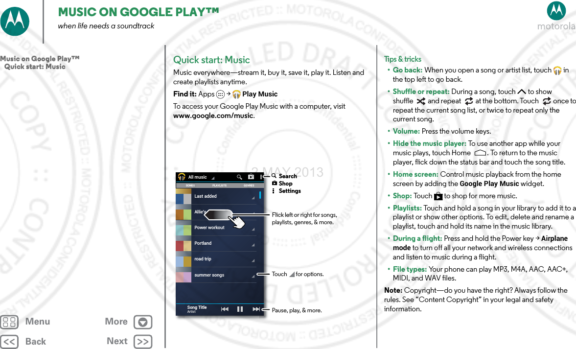 BackNextMenu MoreMUSIC ON GOOGLE PLAY™when life needs a soundtrackQuick start: MusicMusic everywhere—stream it, buy it, save it, play it. Listen and create playlists anytime.Find it: Apps &gt; Play MusicTo access your Google Play Music with a computer, visit www.google.com/music.SONGS GENRESPLAYLISTSLast addedPower workoutPortlandroad tripsummer songsAllie’s mixAll musicSong TitleArtist Flick left or right for songs, playlists, genres, &amp; more.Touch for options. SearchShopSettingsPause, play, &amp; more.Tips &amp; tri cks•Go back: When you open a song or artist list, touch  in the top left to go back.•Shuffle or repeat: During a song, touch  to show shuffle  and repeat  at the bottom. Touch  once to repeat the current song list, or twice to repeat only the current song.•Volume: Press the volume keys.• Hide the music player: To  u s e  a no t h e r ap p  w hil e  yo ur  music plays, touch Home . To return to the music player, flick down the status bar and touch the song title.• Home screen: Control music playback from the home screen by adding the Google Play Music widget.•Shop: Touch  to shop for more music.•Playlists: Touch and hold a song in your library to add it to a playlist or show other options. To edit, delete and rename a playlist, touch and hold its name in the music library.• During a flight: Press and hold the Power key &gt; Airplane mode to turn off all your network and wireless connections and listen to music during a flight.•File types: Your phone can play MP3, M4A, AAC, AAC+, MIDI, and WAV files.Note: Copyright—do you have the right? Always follow the rules. See “Content Copyright” in your legal and safety information.Music on Google Play™   Quick start: Music2 MAY 2013