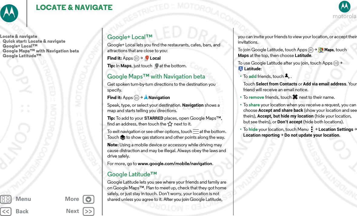 BackNextMenu MoreLOCATE &amp; NAVIGATEGoogle+ Local™Google+ Local lets you find the restaurants, cafes, bars, and attractions that are close to you:Find it: Apps &gt; LocalTip: In Maps, just touch  at the bottom.Google Maps™ with Navigation betaGet spoken turn-by-turn directions to the destination you specify.Find it: Apps  &gt;NavigationSpeak, type, or select your destination. Navigation shows a map and starts telling you directions.Tip: To  a d d t o  yo ur  STARRED places, open Google Maps™, find an address, then touch the next to it.To exit navigation or see other options, touch  at the bottom. Touch  to show gas stations and other points along the way.Note: Using a mobile device or accessory while driving may cause distraction and may be illegal. Always obey the laws and drive safely.For more, go to www.google.com/mobile/navigation.Google Latitude™Google Latitude lets you see where your friends and family are on Google Maps™. Plan to meet up, check that they got home safely, or just stay in touch. Don’t worry, your location is not shared unless you agree to it. After you join Google Latitude, you can invite your friends to view your location, or accept their invitations.To join Google Latitude, touch Apps &gt; Maps, touch Maps at the top, then choose Latitude.To use Google Latitude after you join, touch Apps &gt; Latitude:•To   add friends, touch  .To u c h  Select from Contacts or Add via email address. Your friend will receive an email notice.•To   remove friends, touch  next to their name.•To   share your location when you receive a request, you can choose Accept and share back (show your location and see theirs), Accept, but hide my location (hide your location, but see theirs), or Don’t accept (hide both locations).•To   hide your location, touch Menu  &gt; Location Settings &gt; Location reporting &gt; Do not update your location.Locate &amp; navigate   Quick start: Locate &amp; navigate   Google+ Local™   Google Maps™ with Navigation beta   Google Latitude™2 MAY 2013