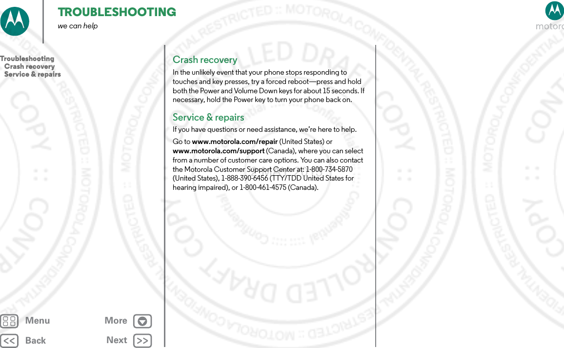 BackNextMenu MoreTROUBLESHOOTINGwe can helpCrash recoveryIn the unlikely event that your phone stops responding to touches and key presses, try a forced reboot—press and hold both the Power and Volume Down keys for about 15 seconds. If necessary, hold the Power key to turn your phone back on.Service &amp; repairsIf you have questions or need assistance, we’re here to help.Go to www.motorola.com/repair (United States) or www.motorola.com/support (Canada), where you can select from a number of customer care options. You can also contact the Motorola Customer Support Center at: 1-800-734-5870 (United States), 1-888-390-6456 (TTY/TDD United States for hearing impaired), or 1-800-461-4575 (Canada).Troubleshooting   Crash recovery   Service &amp; repairs2 MAY 2013