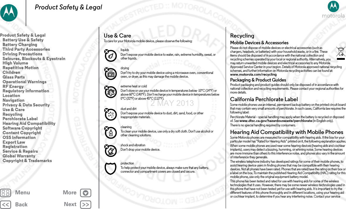 BackNextMenu MoreProduct Safety &amp; LegalUse &amp; CareUse &amp; C areTo care for your Motorola mobile device, please observe the following:liquidsDon’t expose your mobile device to water, rain, extreme humidity, sweat, or other liquids.dryingDon’t try to dry your mobile device using a microwave oven, conventional oven, or dryer, as this may damage the mobile device.extreme heat or coldDon’t store or use your mobile device in temperatures below -10°C (14°F) or above 60°C (140°F). Don’t recharge your mobile device in temperatures below 0°C (32°F) or above 45°C (113°F).dust and dirtDon’t expose your mobile device to dust, dirt, sand, food, or other inappropriate materials.cleaningTo clean your mobile device, use only a dry soft cloth. Don’t use alcohol or other cleaning solutions.shock and vibrationDon’t drop your mobile device.protectionTo help protect your mobile device, always make sure that any battery, connector and compartment covers are closed and secure.RecyclingRecy clin gMobile Devices &amp; AccessoriesPlease do not dispose of mobile devices or electrical accessories (such as chargers, headsets, or batteries) with your household waste, or in a fire. These items should be disposed of in accordance with the national collection and recycling schemes operated by your local or regional authority. Alternatively, you may return unwanted mobile devices and electrical accessories to any Motorola Approved Service Center in your region. Details of Motorola approved national recycling schemes, and further information on Motorola recycling activities can be found at: www.motorola.com/recyclingPackaging &amp; Product GuidesProduct packaging and product guides should only be disposed of in accordance with national collection and recycling requirements. Please contact your regional authorities for more details.California Perchlorate LabelPerc h lor ate  La belSome mobile phones use an internal, permanent backup battery on the printed circuit board that may contain very small amounts of perchlorate. In such cases, California law requires the following label:Perchlorate Material – special handling may apply when the battery is recycled or disposed of. See www.dtsc.ca.gov/hazardouswaste/perchlorate (in English only).There is no special handling required by consumers.Hearing Aid Compatibility with Mobile PhonesHearing Aid CompatibilitySome Motorola phones are measured for compatibility with hearing aids. If the box for your particular model has “Rated for Hearing Aids” printed on it, the following explanation applies.When some mobile phones are used near some hearing devices (hearing aids and cochlear implants), users may detect a buzzing, humming, or whining noise. Some hearing devices are more immune than others to this interference noise, and phones also vary in the amount of interference they generate.The wireless telephone industry has developed ratings for some of their mobile phones, to assist hearing device users in finding phones that may be compatible with their hearing devices. Not all phones have been rated. Phones that are rated have the rating on their box or a label on the box. To maintain the published Hearing Aid Compatibility (HAC) rating for this mobile phone, use only the original equipment battery model.This phone has been tested and rated for use with hearing aids for some of the wireless technologies that it uses. However, there may be some newer wireless technologies used in this phone that have not been tested yet for use with hearing aids. It is important to try the different features of this phone thoroughly and in different locations, using your hearing aid or cochlear implant, to determine if you hear any interfering noise. Contact your service Product Safety &amp; Legal   Battery Use &amp; Safety   Battery Charging   Third Party Accessories   Driving Precautions   Seizures, Blackouts &amp; Eyestrain   High Volume   Repetitive Motion   Children   Glass Parts   Operational Warnings   RF Energy   Regulatory Information   Location   Navigation   Privacy &amp; Data Security   Use &amp; Care   Recycling   Perchlorate Label   Hearing Aid Compatibility   Software Copyright   Content Copyright   OSS Information   Export Law   Registration   Service &amp; Repairs   Global Warranty   Copyright &amp; Trademarks2 MAY 2013