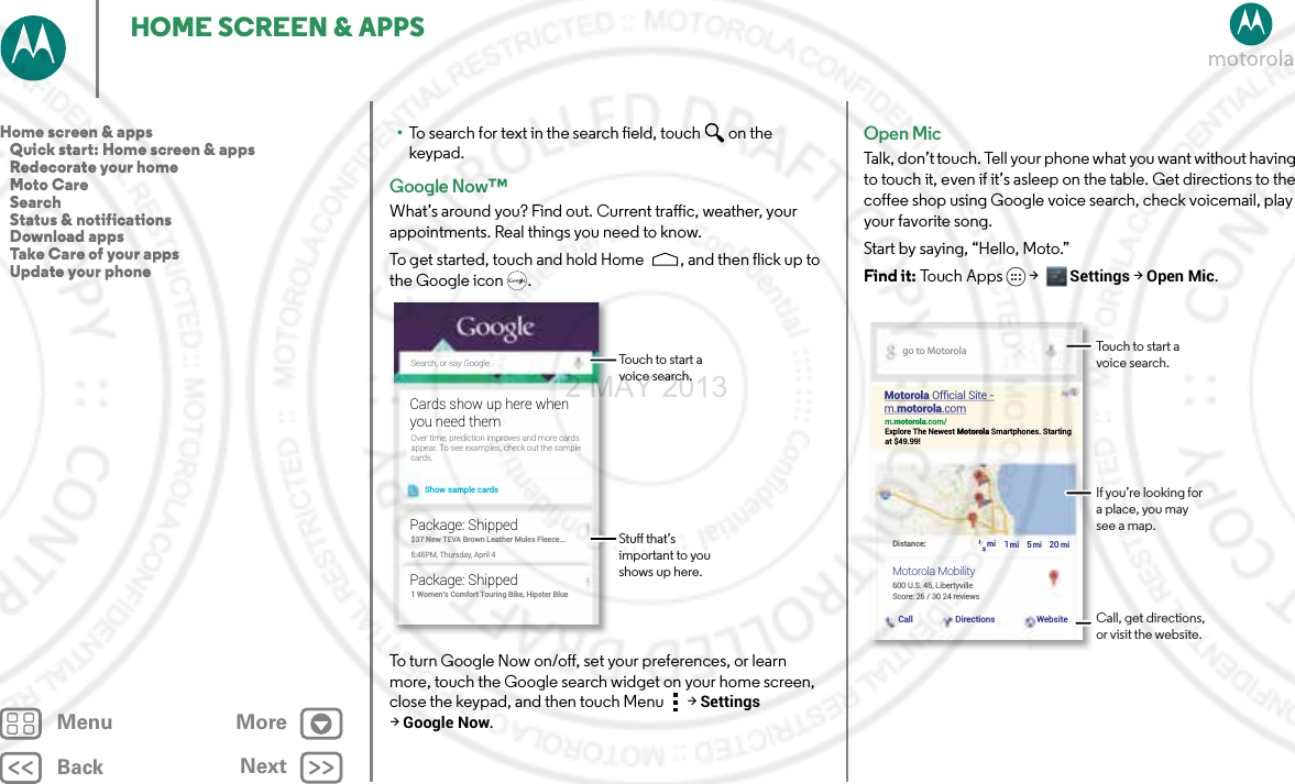 BackNextMenu MoreHOME SCREEN &amp; APPS•To search for text in the search field, touch  on the keypad.Google Now™What’s around you? Find out. Current traffic, weather, your appointments. Real things you need to know.To get started, touch and hold Home , and then flick up to the Google icon .To turn Google Now on/off, set your preferences, or learn more, touch the Google search widget on your home screen, close the keypad, and then touch Menu  &gt;Settings &gt;Google Now.Search, or say GoogleShow sample cardsOver time, prediction improves and more cardsappear. To see examples, check out the samplecards.Cards show up here whenyou need them$37 New TEVA Brown Leather Mules Fleece...5:45PM, Thursday, April 4Package: Shipped1 Women’s Comfort Touring Bike, Hipster BluePackage: ShippedTouch to start a voice search.Stu that’s important to you shows up here.Open MicTalk, don’t touch. Tell your phone what you want without having to touch it, even if it’s asleep on the table. Get directions to the coffee shop using Google voice search, check voicemail, play your favorite song. Start by saying, “Hello, Moto.” Find it: To uch  A p ps &gt;  Settings &gt; Open Mic.go to Motorolam.motorola.com/Explore The Newest Motorola Smartphones. Startingat $49.99!600 U.S. 45, LibertyvilleDistance: miCall Directions Website½1520mi mi miScore: 26 / 30 24 reviewsMotorola Ofﬁcial Site -m.motorola.comMotorola MobilityTouch to start a voice search.If you’re looking for a place, you may see a map.Call, get directions, or visit the website.Home screen &amp; apps   Quick start: Home screen &amp; apps   Redecorate your home   Moto Care   Search   Status &amp; notifications   Download apps   Take Care of your apps   Update your phone2 MAY 2013