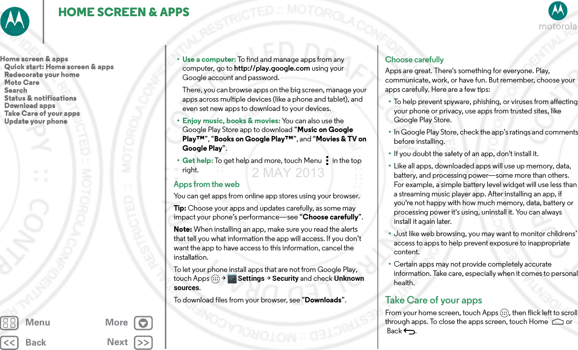 BackNextMenu MoreHOME SCREEN &amp; APPS•Use a computer: To find and manage apps from any computer, go to http://play.google.com using your Google account and password.There, you can browse apps on the big screen, manage your apps across multiple devices (like a phone and tablet), and even set new apps to download to your devices.• Enjoy music, books &amp; movies: You can also use the Google Play Store app to download “Music on Google Play™”, “Books on Google Play™”, and “Movies &amp; TV on Google Play”.•Get help: To get help and more, touch Menu in the top right.Apps from the webYou can get apps from online app stores using your browser.Tip: Choose your apps and updates carefully, as some may impact your phone’s performance—see “Choose carefully”.Note: When installing an app, make sure you read the alerts that tell you what information the app will access. If you don’t want the app to have access to this information, cancel the installation.To let your phone install apps that are not from Google Play, touch Apps &gt; Settings &gt; Security and check Unknown sources.To download files from your browser, see “Downloads”.Choose carefullyApps are great. There&apos;s something for everyone. Play, communicate, work, or have fun. But remember, choose your apps carefully. Here are a few tips:•To help prevent spyware, phishing, or viruses from affecting your phone or privacy, use apps from trusted sites, like Google Play Store.•In Google Play Store, check the app’s ratings and comments before installing.•If you doubt the safety of an app, don&apos;t install it.•Like all apps, downloaded apps will use up memory, data, battery, and processing power—some more than others. For example, a simple battery level widget will use less than a streaming music player app. After installing an app, if you&apos;re not happy with how much memory, data, battery or processing power it&apos;s using, uninstall it. You can always install it again later.•Just like web browsing, you may want to monitor childrens’ access to apps to help prevent exposure to inappropriate content.•Certain apps may not provide completely accurate information. Take care, especially when it comes to personal health.Take Care of  you r a p psFrom your home screen, touch Apps , then flick left to scroll through apps. To close the apps screen, touch Home  or Back .Home screen &amp; apps   Quick start: Home screen &amp; apps   Redecorate your home   Moto Care   Search   Status &amp; notifications   Download apps   Take Care of your apps   Update your phone2 MAY 2013