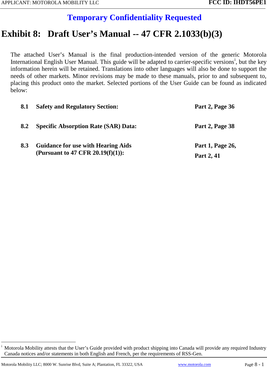 APPLICANT: MOTOROLA MOBILITY LLC FCC ID: IHDT56PE1  Temporary Confidentiality Requested  Motorola Mobility LLC; 8000 W. Sunrise Blvd, Suite A; Plantation, FL 33322, USA www.motorola.com Page 8 - 1  Exhibit 8:   Draft User’s Manual -- 47 CFR 2.1033(b)(3) The attached User’s Manual is the  final  production-intended  version  of the generic Motorola International English User Manual. This guide will be adapted to carrier-specific versionsi, but the key information herein will be retained. Translations into other languages will also be done to support the needs of other markets. Minor revisions may be made to these manuals, prior to and subsequent to, placing this product onto the market. Selected portions of the User Guide can be found as indicated below: 8.1 Safety and Regulatory Section:  Part 2, Page 36 8.2 Specific Absorption Rate (SAR) Data:  Part 2, Page 38 8.3 Guidance for use with Hearing Aids (Pursuant to 47 CFR 20.19(f)(1)):  Part 1, Page 26,  Part 2, 41                                                   i  Motorola Mobility attests that the User’s Guide provided with product shipping into Canada will provide any required Industry Canada notices and/or statements in both English and French, per the requirements of RSS-Gen. 