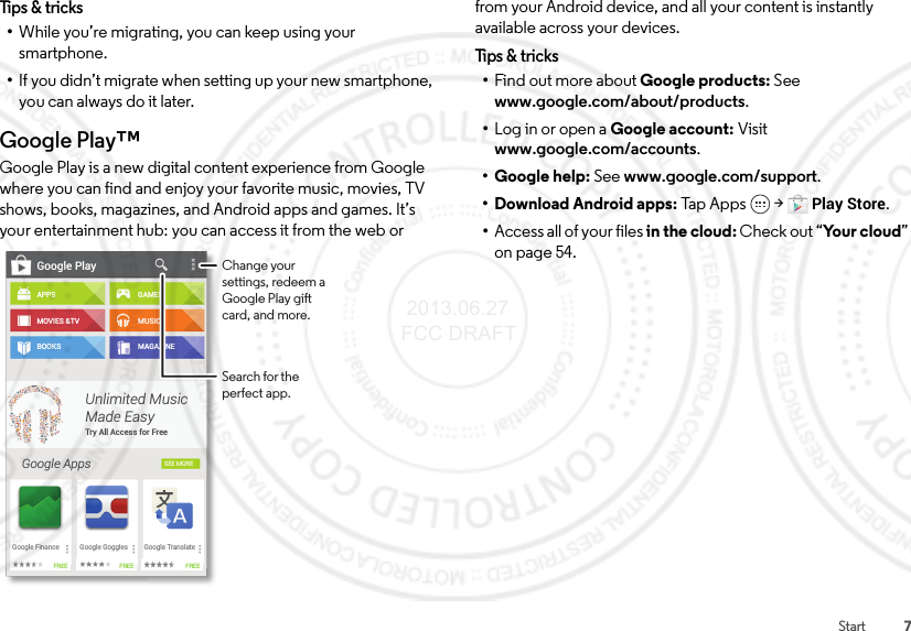 7StartTips &amp; tricks•While you’re migrating, you can keep using your smartphone.•If you didn’t migrate when setting up your new smartphone, you can always do it later.Google Play™Google Play is a new digital content experience from Google where you can find and enjoy your favorite music, movies, TV shows, books, magazines, and Android apps and games. It’s your entertainment hub: you can access it from the web or Google PlayAPPSMOVIES &amp;TVBOOKSGoogle AppsGAMESMUSICMAGAZINESEE MOREUnlimited MusicMade EasyTry All Access for FreeGoogle FinanceFREE FREE FREEGoogle Goggles Google TranslateChange your settings, redeem a Google Play gift card, and more.Search for the perfect app.from your Android device, and all your content is instantly available across your devices.Tips &amp; t r icks•Find out more about Google products: See www.google.com/about/products.•Log in or open a Google account: Visit www.google.com/accounts.• Google help: See www.google.com/support.• Download Android apps: Tap Ap p s  &gt;Play Store.•Access all of your files in the cloud: Check out “Yo u r c l o u d ” on page 54. 2013.06.27 FCC DRAFT