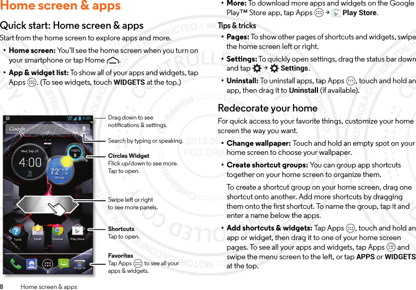 8Home screen &amp; appsHome screen &amp; appsQuick start: Home screen &amp; appsStart from the home screen to explore apps and more.• Home screen: You’ll see the home screen when you turn on your smartphone or tap Home .• App &amp; widget list: To show all of your apps and widgets, tap Apps . (To see widgets, touch WIDGETS at the top.)4:00100%100%59°L76°H72°ChicagoWed, Sep 25Chrome Play StoreEmailToolsFavoritesTap Apps          to see all yourapps &amp; widgets.       Drag down to seenotications &amp; settings.Circles WidgetFlick up/down to see more.Tap to open.Search by typing or speaking.Swipe left or rightto see more panels.ShortcutsTap to open.•More: To download more apps and widgets on the Google Play™ Store app, tap Apps  &gt;Play Store.Tips &amp; t r icks•Pages: To show other pages of shortcuts and widgets, swipe the home screen left or right.• Settings: To quickly open settings, drag the status bar down and tap  &gt;Settings.• Uninstall: To uninstall apps, tap Apps , touch and hold an app, then drag it to Uninstall (if available).Redecorate your homeFor quick access to your favorite things, customize your home screen the way you want.• Change wallpaper: Touch and hold an empty spot on your home screen to choose your wallpaper.•Create shortcut groups: You can group app shortcuts together on your home screen to organize them.To create a shortcut group on your home screen, drag one shortcut onto another. Add more shortcuts by dragging them onto the first shortcut. To name the group, tap it and enter a name below the apps.• Add shortcuts &amp; widgets: Tap Apps , touch and hold an app or widget, then drag it to one of your home screen pages. To see all your apps and widgets, tap Apps  and swipe the menu screen to the left, or tap APPS or WIDGETS at the top. 2013.06.27 FCC DRAFT