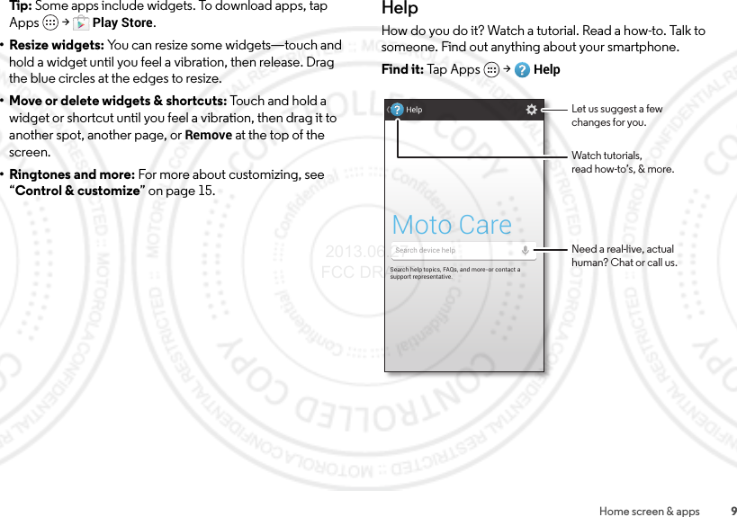 9Home screen &amp; appsTip: Some apps include widgets. To download apps, tap Apps  &gt;Play Store.• Resize widgets: You can resize some widgets—touch and hold a widget until you feel a vibration, then release. Drag the blue circles at the edges to resize.• Move or delete widgets &amp; shortcuts: Touch and hold a widget or shortcut until you feel a vibration, then drag it to another spot, another page, or Remove at the top of the screen.•Ringtones and more: For more about customizing, see “Control &amp; customize” on page 15.HelpHow do you do it? Watch a tutorial. Read a how-to. Talk to someone. Find out anything about your smartphone.Find it: Tap  A p p s  &gt;HelpSearch help topics, FAQs, and more-or contact a support representative.Moto CareHelpSearch device helpWatch tutorials,read how-to’s, &amp; more.Let us suggest a fewchanges for you.Need a real-live, actualhuman? Chat or call us. 2013.06.27 FCC DRAFT